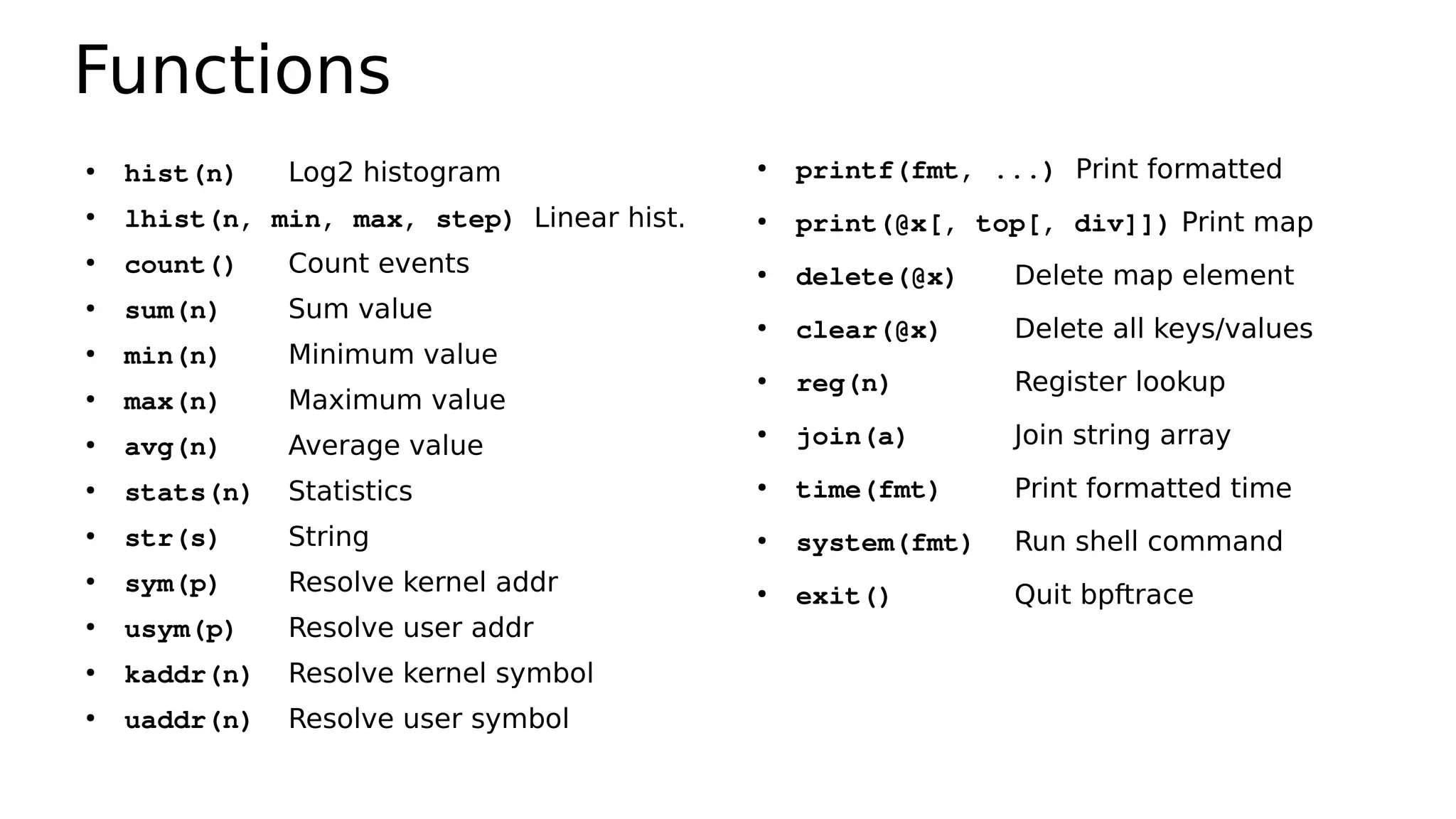 Functions
●
hist(n) Log2 histogram
●
lhist(n, min, max, step) Linear hist.
●
count() Count events
●
sum(n) Sum value
●
min(n) Minimum value
●
max(n) Maximum value
●
avg(n) Average value
●
stats(n) Statistics
●
str(s) String
●
sym(p) Resolve kernel addr
●
usym(p) Resolve user addr
●
kaddr(n) Resolve kernel symbol
●
uaddr(n) Resolve user symbol
●
printf(fmt, ...) Print formatted
●
print(@x[, top[, div]]) Print map
●
delete(@x) Delete map element
●
clear(@x) Delete all keys/values
●
reg(n) Register lookup
●
join(a) Join string array
●
time(fmt) Print formatted time
●
system(fmt) Run shell command
●
exit() Quit bpftrace
 