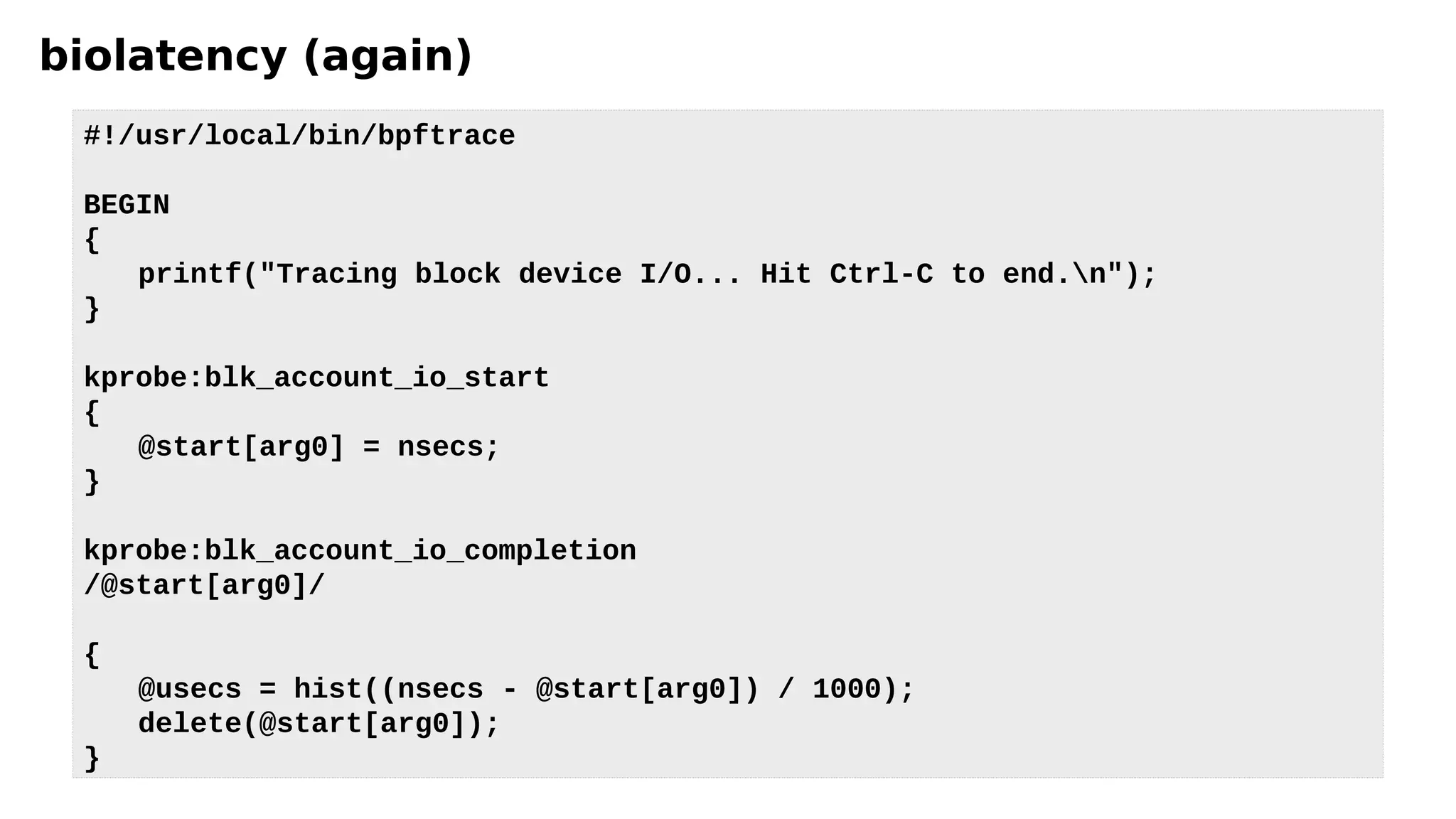 biolatency (again)
#!/usr/local/bin/bpftrace
BEGIN
{
printf("Tracing block device I/O... Hit Ctrl-C to end.n");
}
kprobe:blk_account_io_start
{
@start[arg0] = nsecs;
}
kprobe:blk_account_io_completion
/@start[arg0]/
{
@usecs = hist((nsecs - @start[arg0]) / 1000);
delete(@start[arg0]);
}
 