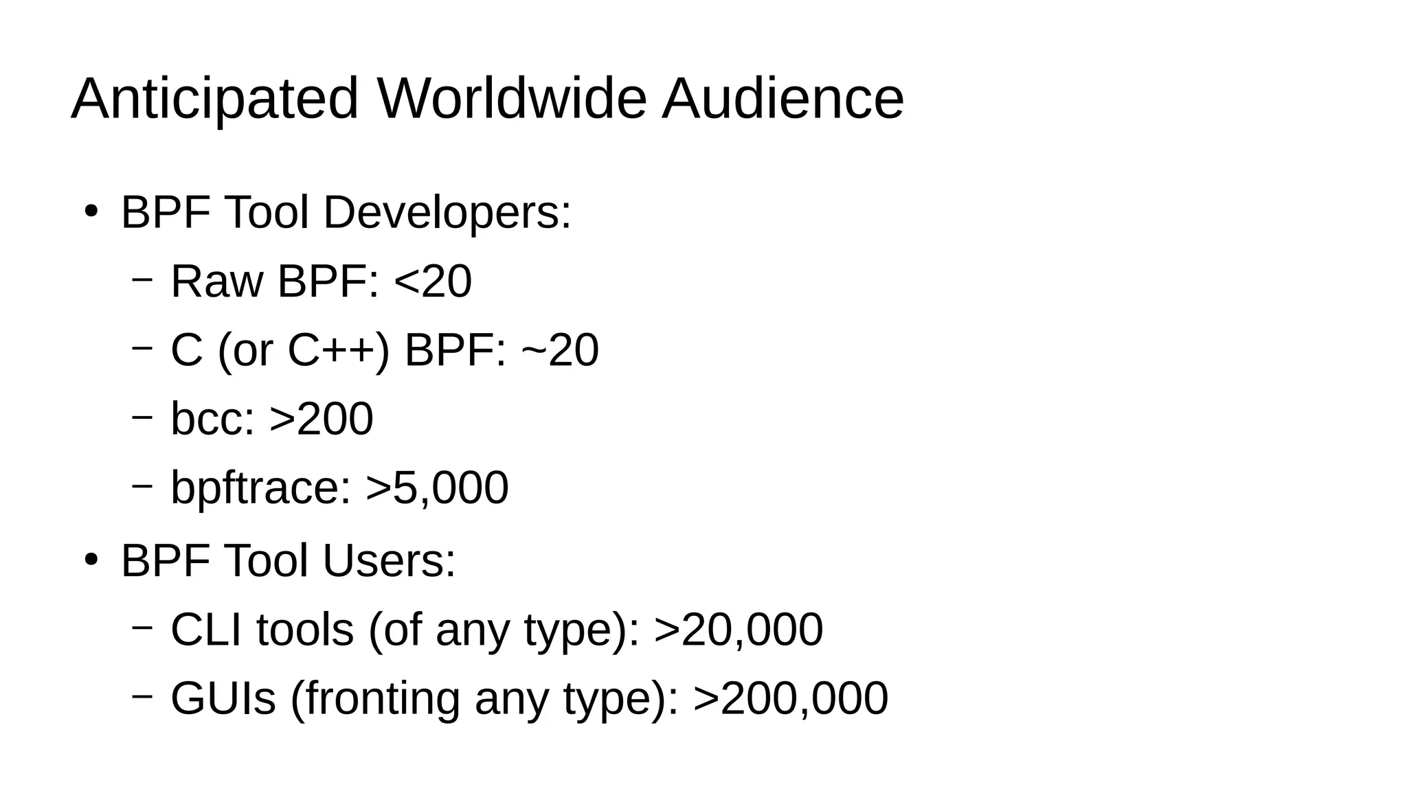 Anticipated Worldwide Audience
●
BPF Tool Developers:
– Raw BPF: <20
– C (or C++) BPF: ~20
– bcc: >200
– bpftrace: >5,000
●
BPF Tool Users:
– CLI tools (of any type): >20,000
– GUIs (fronting any type): >200,000
 