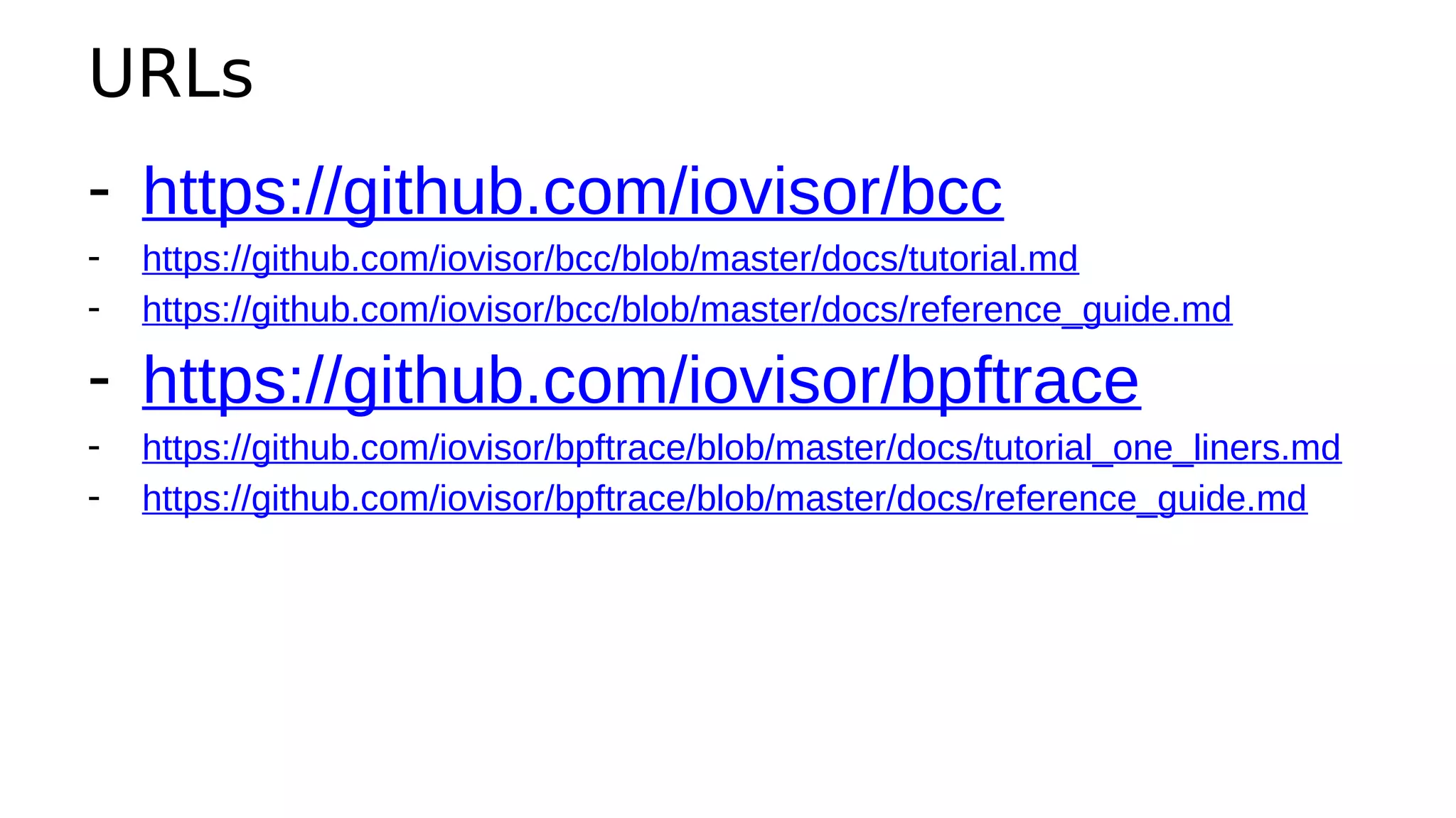URLs
- https://github.com/iovisor/bcc
- https://github.com/iovisor/bcc/blob/master/docs/tutorial.md
- https://github.com/iovisor/bcc/blob/master/docs/reference_guide.md
- https://github.com/iovisor/bpftrace
- https://github.com/iovisor/bpftrace/blob/master/docs/tutorial_one_liners.md
- https://github.com/iovisor/bpftrace/blob/master/docs/reference_guide.md
 