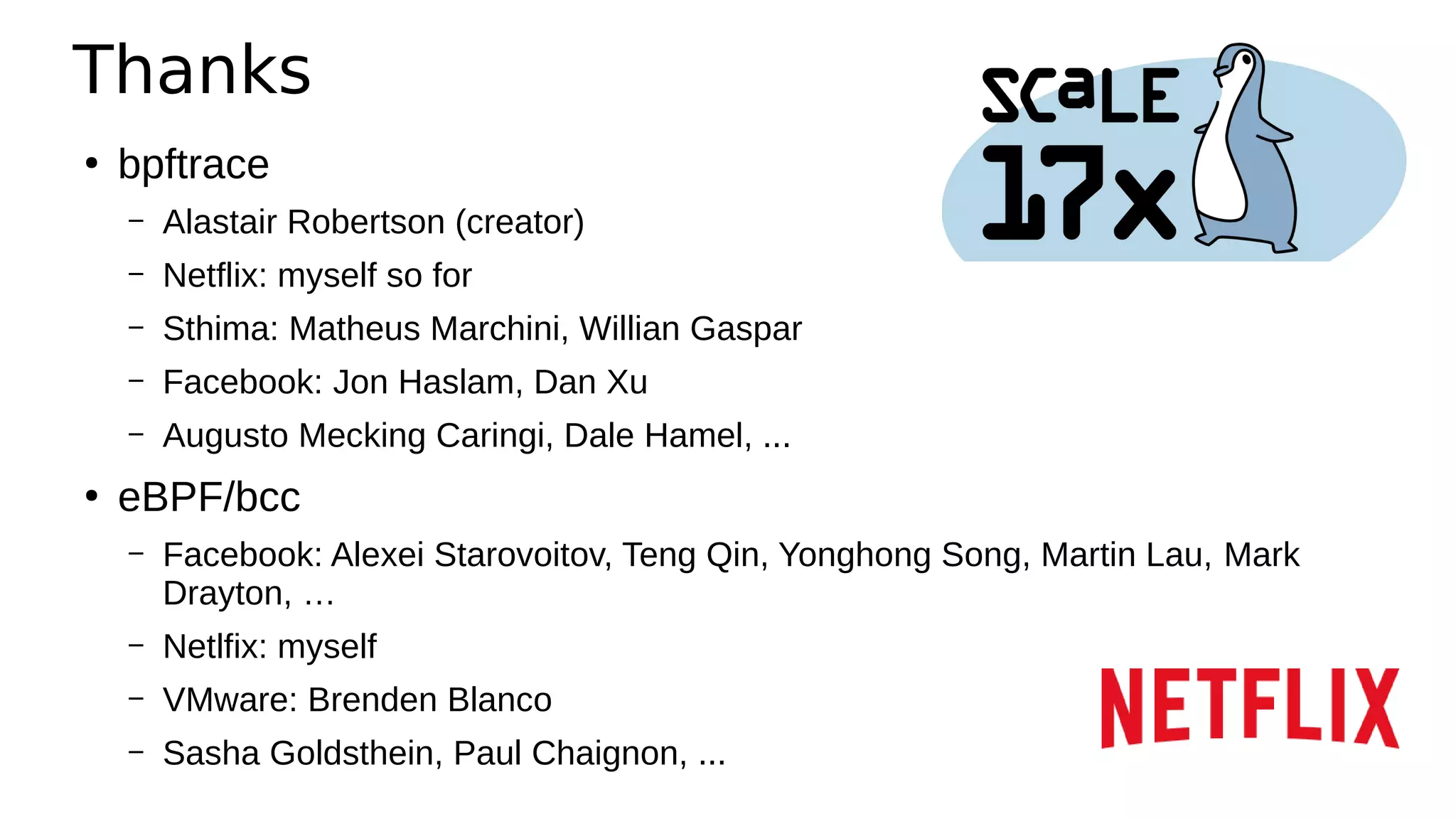 Thanks
●
bpftrace
– Alastair Robertson (creator)
– Netflix: myself so for
– Sthima: Matheus Marchini, Willian Gaspar
– Facebook: Jon Haslam, Dan Xu
– Augusto Mecking Caringi, Dale Hamel, ...
●
eBPF/bcc
– Facebook: Alexei Starovoitov, Teng Qin, Yonghong Song, Martin Lau, Mark
Drayton, …
– Netlfix: myself
– VMware: Brenden Blanco
– Sasha Goldsthein, Paul Chaignon, ...
 