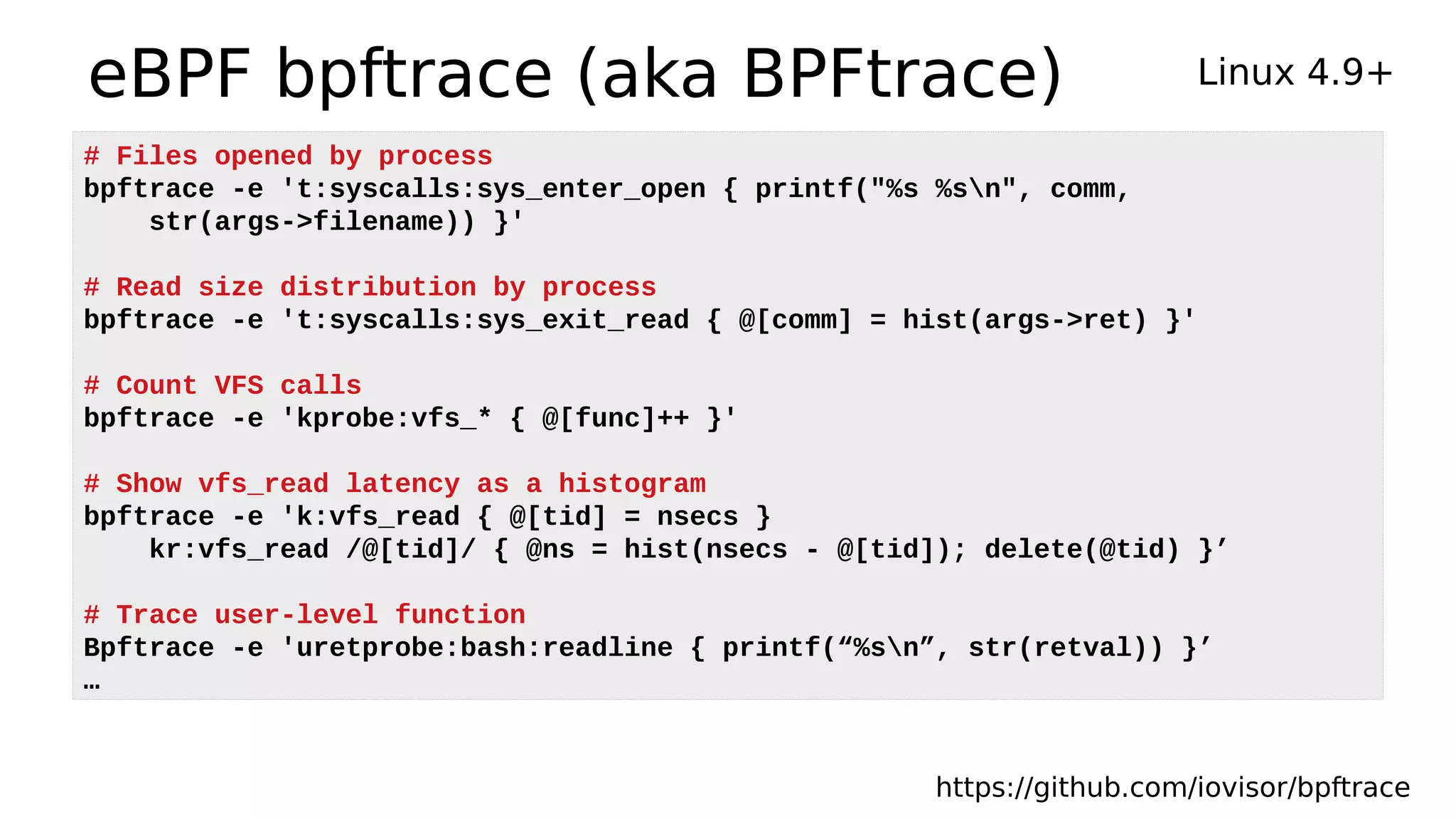 eBPF bpftrace (aka BPFtrace) Linux 4.9+
https://github.com/iovisor/bpftrace
# Files opened by process
bpftrace -e 't:syscalls:sys_enter_open { printf("%s %sn", comm,
str(args->filename)) }'
# Read size distribution by process
bpftrace -e 't:syscalls:sys_exit_read { @[comm] = hist(args->ret) }'
# Count VFS calls
bpftrace -e 'kprobe:vfs_* { @[func]++ }'
# Show vfs_read latency as a histogram
bpftrace -e 'k:vfs_read { @[tid] = nsecs }
kr:vfs_read /@[tid]/ { @ns = hist(nsecs - @[tid]); delete(@tid) }’
# Trace user-level function
Bpftrace -e 'uretprobe:bash:readline { printf(“%sn”, str(retval)) }’
…
 