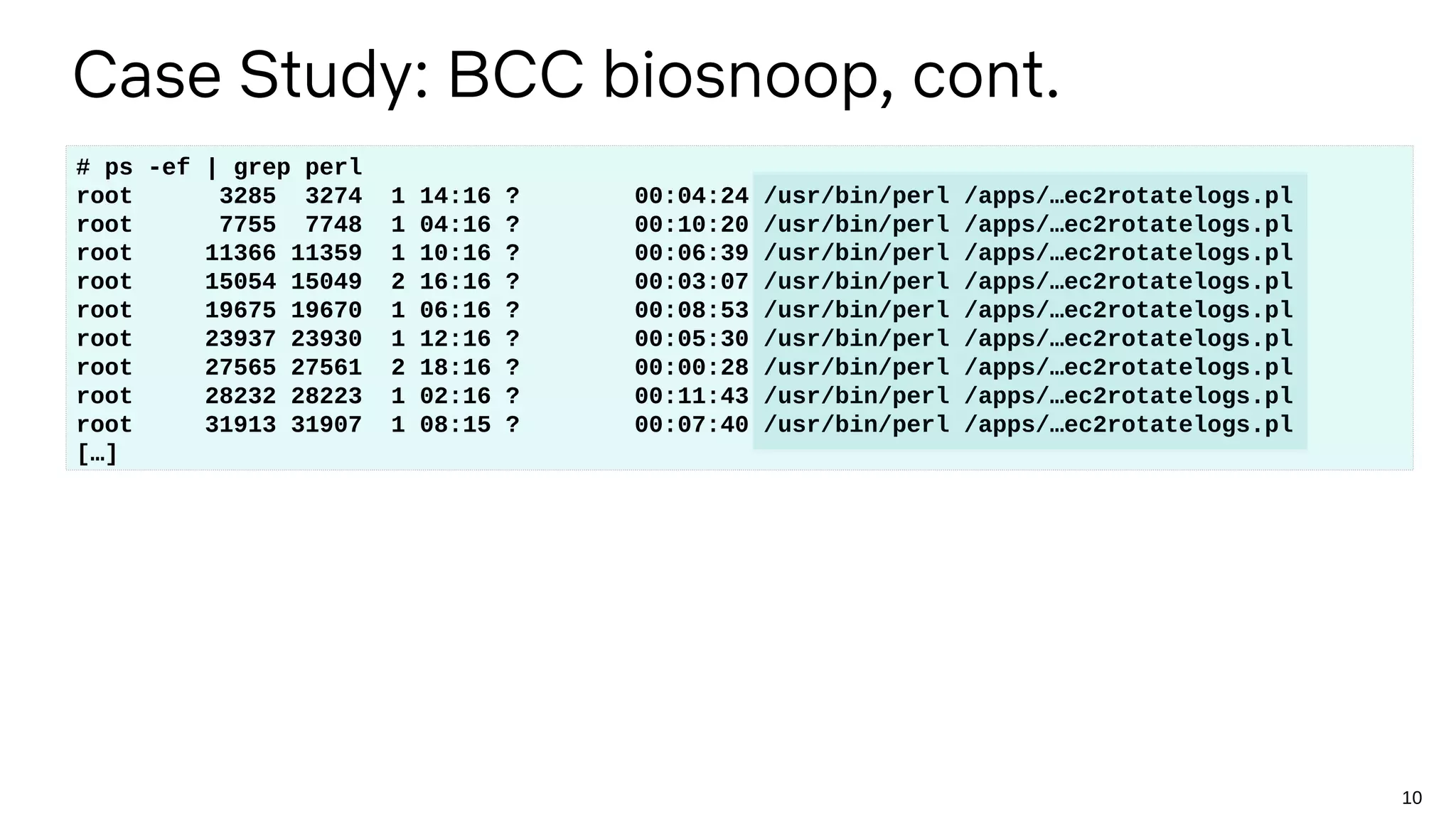 10
Case Study: BCC biosnoop, cont.
# ps -ef | grep perl
root 3285 3274 1 14:16 ? 00:04:24 /usr/bin/perl /apps/…ec2rotatelogs.pl
root 7755 7748 1 04:16 ? 00:10:20 /usr/bin/perl /apps/…ec2rotatelogs.pl
root 11366 11359 1 10:16 ? 00:06:39 /usr/bin/perl /apps/…ec2rotatelogs.pl
root 15054 15049 2 16:16 ? 00:03:07 /usr/bin/perl /apps/…ec2rotatelogs.pl
root 19675 19670 1 06:16 ? 00:08:53 /usr/bin/perl /apps/…ec2rotatelogs.pl
root 23937 23930 1 12:16 ? 00:05:30 /usr/bin/perl /apps/…ec2rotatelogs.pl
root 27565 27561 2 18:16 ? 00:00:28 /usr/bin/perl /apps/…ec2rotatelogs.pl
root 28232 28223 1 02:16 ? 00:11:43 /usr/bin/perl /apps/…ec2rotatelogs.pl
root 31913 31907 1 08:15 ? 00:07:40 /usr/bin/perl /apps/…ec2rotatelogs.pl
[…]
 