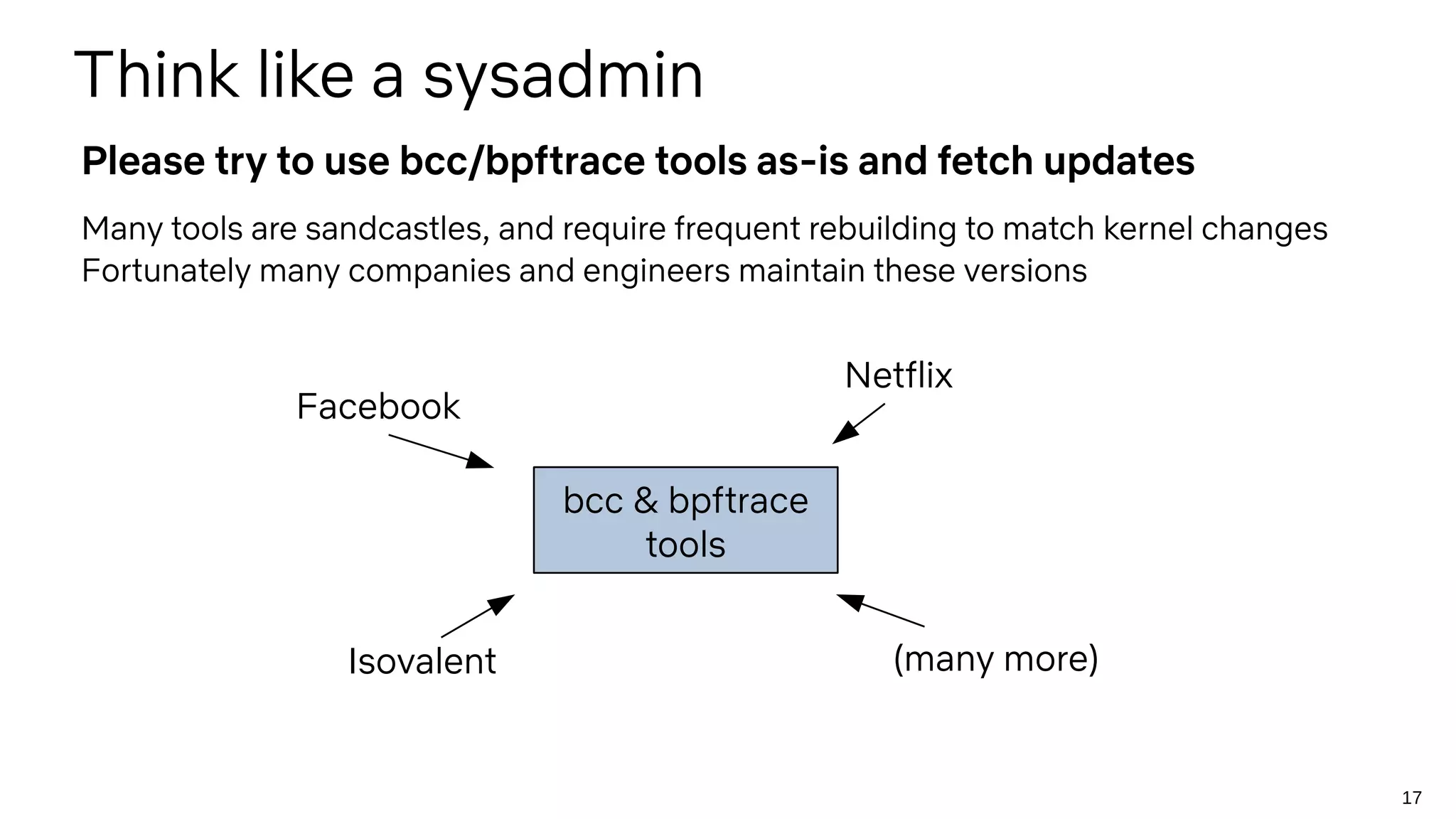 17
Many tools are sandcastles, and require frequent rebuilding to match kernel changes
Fortunately many companies and engineers maintain these versions
Think like a sysadmin
Please try to use bcc/bpftrace tools as-is and fetch updates
bcc & bpftrace
tools
Facebook
Isovalent
Netflix
(many more)
 
