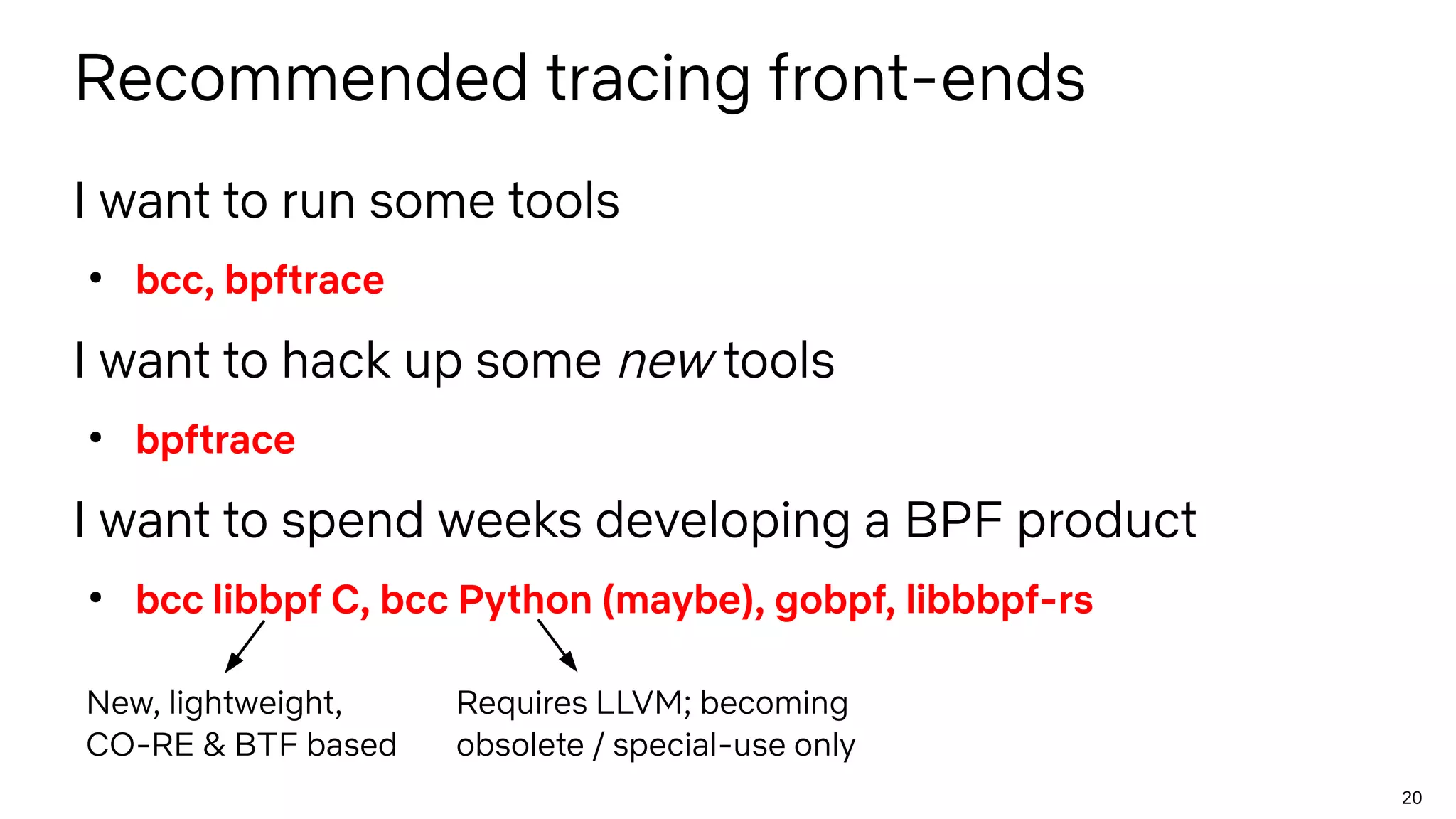 20
Recommended tracing front-ends
I want to run some tools
●
bcc, bpftrace
I want to hack up some new tools
●
bpftrace
I want to spend weeks developing a BPF product
●
bcc libbpf C, bcc Python (maybe), gobpf, libbbpf-rs
Requires LLVM; becoming
obsolete / special-use only
New, lightweight,
CO-RE & BTF based
 