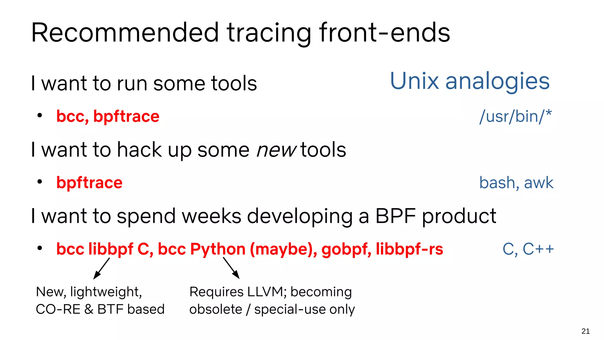 21
Recommended tracing front-ends
I want to run some tools
●
bcc, bpftrace /usr/bin/*
I want to hack up some new tools
●
bpftrace bash, awk
I want to spend weeks developing a BPF product
●
bcc libbpf C, bcc Python (maybe), gobpf, libbpf-rs C, C++
Unix analogies
Requires LLVM; becoming
obsolete / special-use only
New, lightweight,
CO-RE & BTF based
 