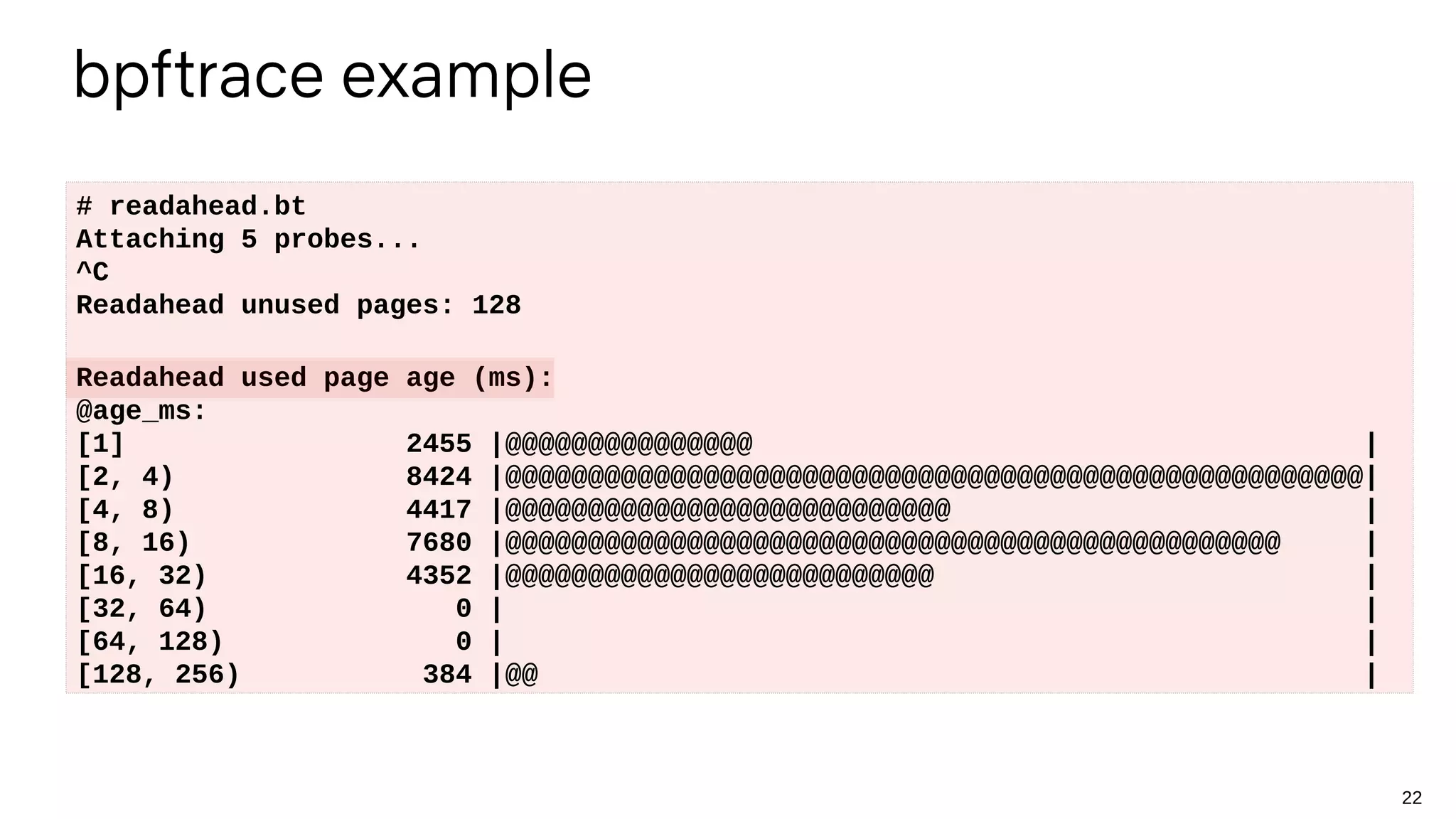 22
bpftrace example
# readahead.bt
Attaching 5 probes...
^C
Readahead unused pages: 128
Readahead used page age (ms):
@age_ms:
[1] 2455 |@@@@@@@@@@@@@@@ |
[2, 4) 8424 |@@@@@@@@@@@@@@@@@@@@@@@@@@@@@@@@@@@@@@@@@@@@@@@@@@@@|
[4, 8) 4417 |@@@@@@@@@@@@@@@@@@@@@@@@@@@ |
[8, 16) 7680 |@@@@@@@@@@@@@@@@@@@@@@@@@@@@@@@@@@@@@@@@@@@@@@@ |
[16, 32) 4352 |@@@@@@@@@@@@@@@@@@@@@@@@@@ |
[32, 64) 0 | |
[64, 128) 0 | |
[128, 256) 384 |@@ |
 