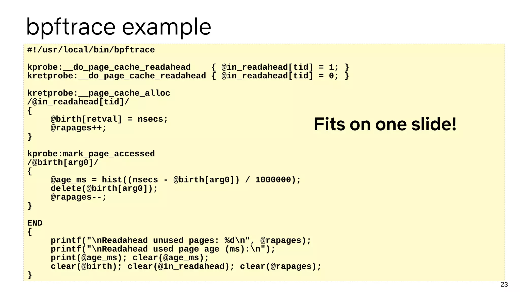 23
#!/usr/local/bin/bpftrace
kprobe:__do_page_cache_readahead { @in_readahead[tid] = 1; }
kretprobe:__do_page_cache_readahead { @in_readahead[tid] = 0; }
kretprobe:__page_cache_alloc
/@in_readahead[tid]/
{
@birth[retval] = nsecs;
@rapages++;
}
kprobe:mark_page_accessed
/@birth[arg0]/
{
@age_ms = hist((nsecs - @birth[arg0]) / 1000000);
delete(@birth[arg0]);
@rapages--;
}
END
{
printf("nReadahead unused pages: %dn", @rapages);
printf("nReadahead used page age (ms):n");
print(@age_ms); clear(@age_ms);
clear(@birth); clear(@in_readahead); clear(@rapages);
}
Fits on one slide!
bpftrace example
 