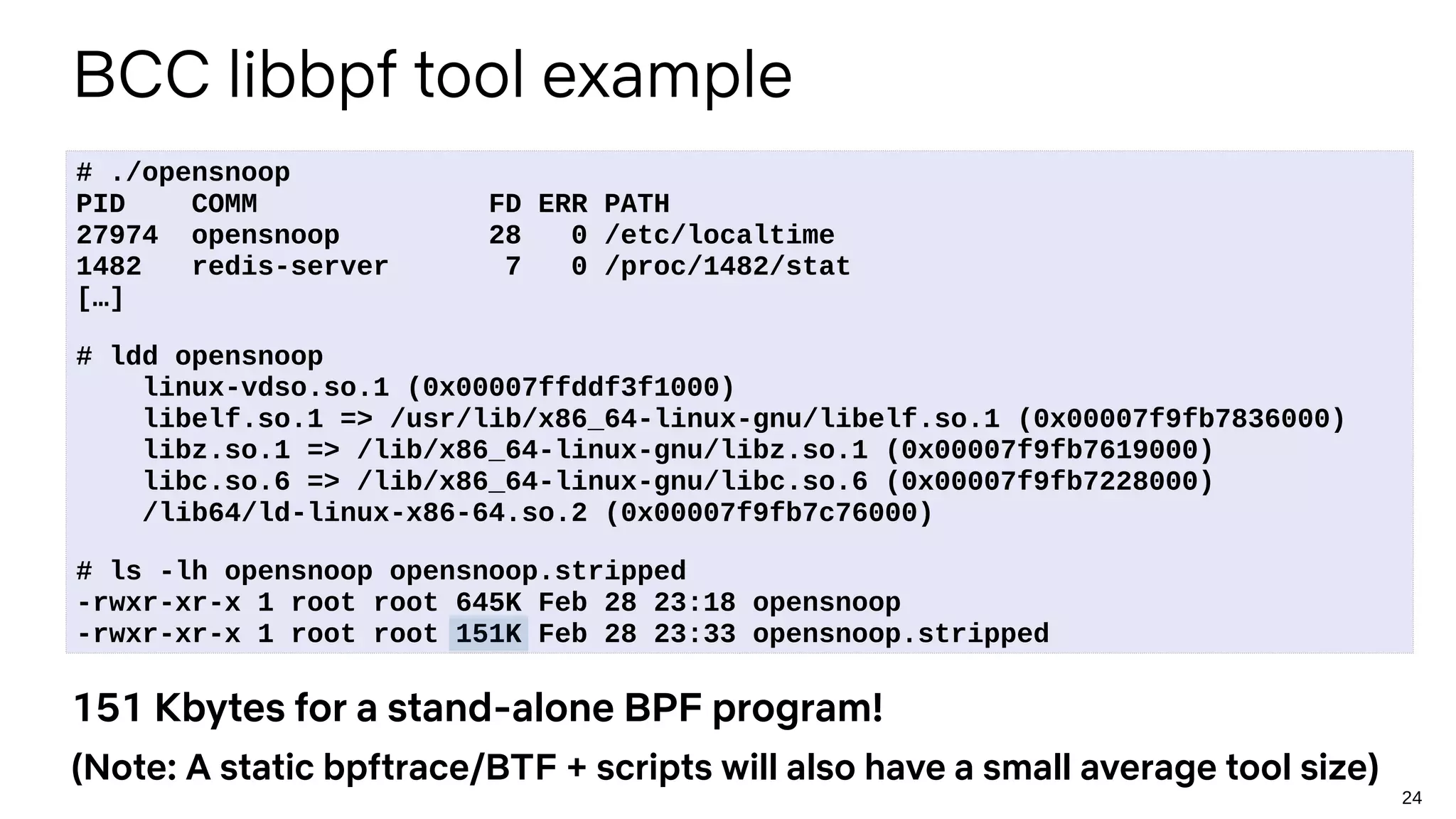 24
BCC libbpf tool example
# ./opensnoop
PID COMM FD ERR PATH
27974 opensnoop 28 0 /etc/localtime
1482 redis-server 7 0 /proc/1482/stat
[…]
# ldd opensnoop
linux-vdso.so.1 (0x00007ffddf3f1000)
libelf.so.1 => /usr/lib/x86_64-linux-gnu/libelf.so.1 (0x00007f9fb7836000)
libz.so.1 => /lib/x86_64-linux-gnu/libz.so.1 (0x00007f9fb7619000)
libc.so.6 => /lib/x86_64-linux-gnu/libc.so.6 (0x00007f9fb7228000)
/lib64/ld-linux-x86-64.so.2 (0x00007f9fb7c76000)
# ls -lh opensnoop opensnoop.stripped
-rwxr-xr-x 1 root root 645K Feb 28 23:18 opensnoop
-rwxr-xr-x 1 root root 151K Feb 28 23:33 opensnoop.stripped
151 Kbytes for a stand-alone BPF program!
(Note: A static bpftrace/BTF + scripts will also have a small average tool size)
 