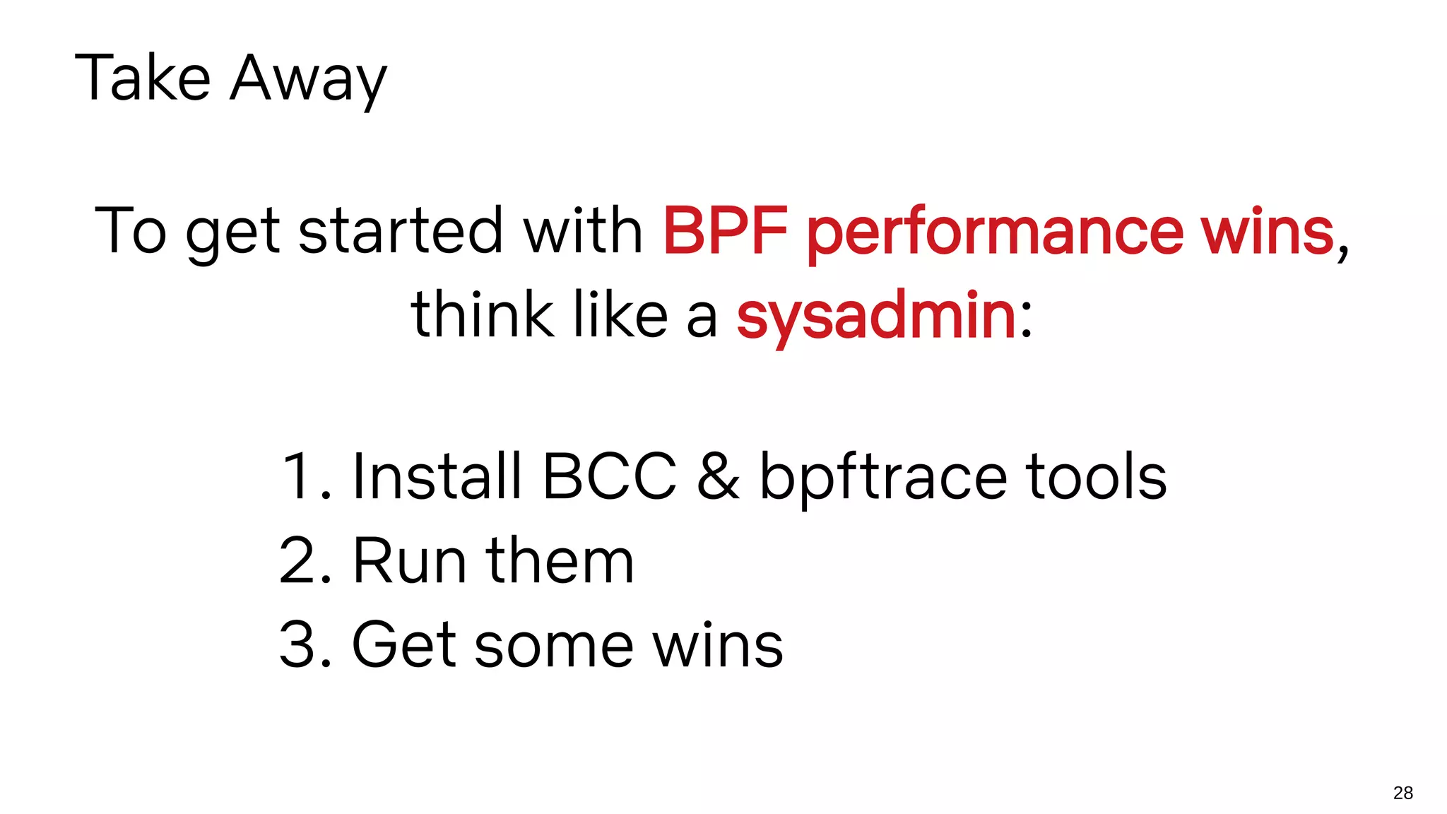 28
Take Away
To get started with BPF performance wins,
think like a sysadmin:
1. Install BCC & bpftrace tools
2. Run them
3. Get some wins
 