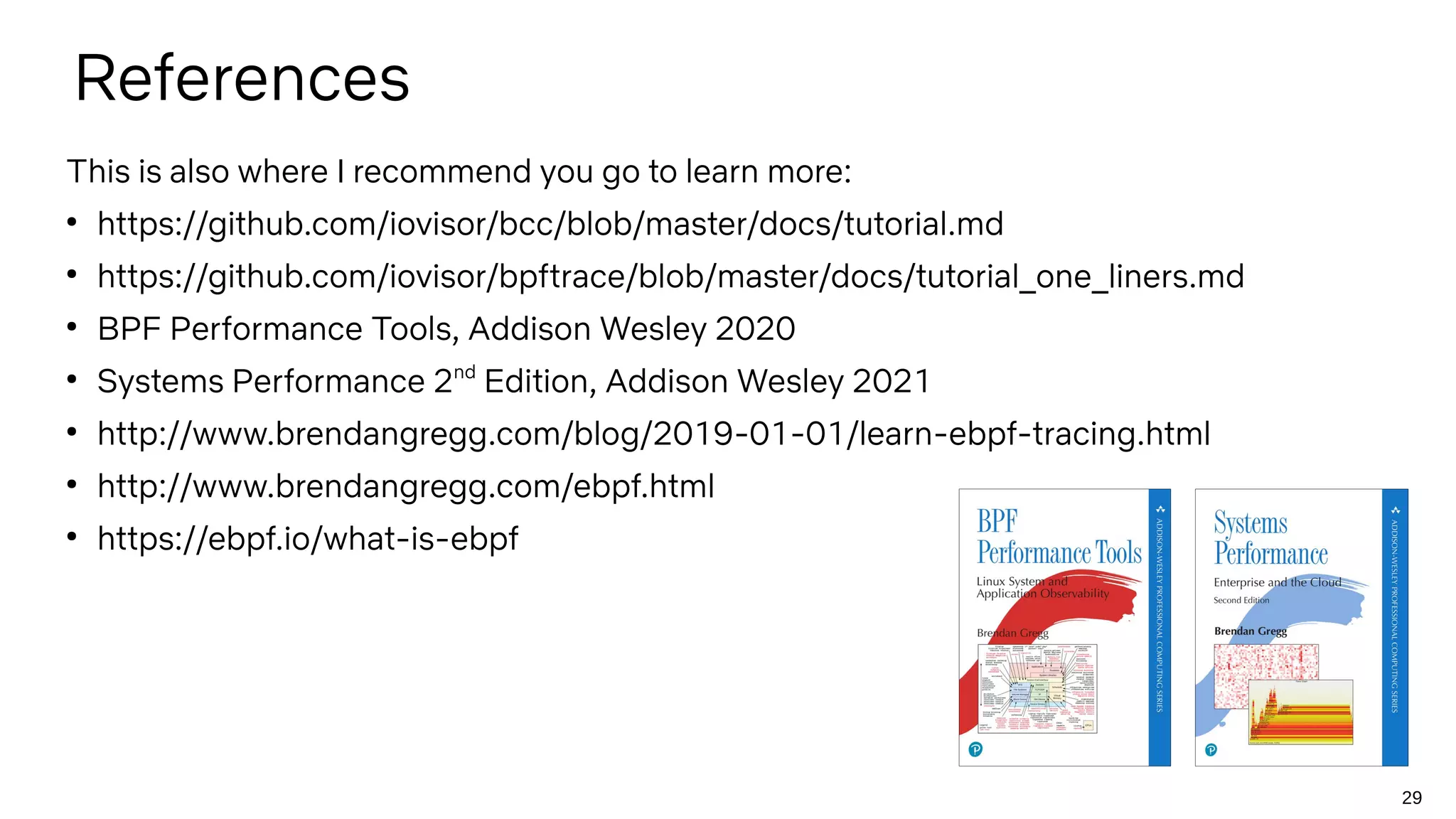 29
References
This is also where I recommend you go to learn more:
●
https://github.com/iovisor/bcc/blob/master/docs/tutorial.md
●
https://github.com/iovisor/bpftrace/blob/master/docs/tutorial_one_liners.md
●
BPF Performance Tools, Addison Wesley 2020
●
Systems Performance 2nd
Edition, Addison Wesley 2021
●
http://www.brendangregg.com/blog/2019-01-01/learn-ebpf-tracing.html
●
http://www.brendangregg.com/ebpf.html
●
https://ebpf.io/what-is-ebpf
 