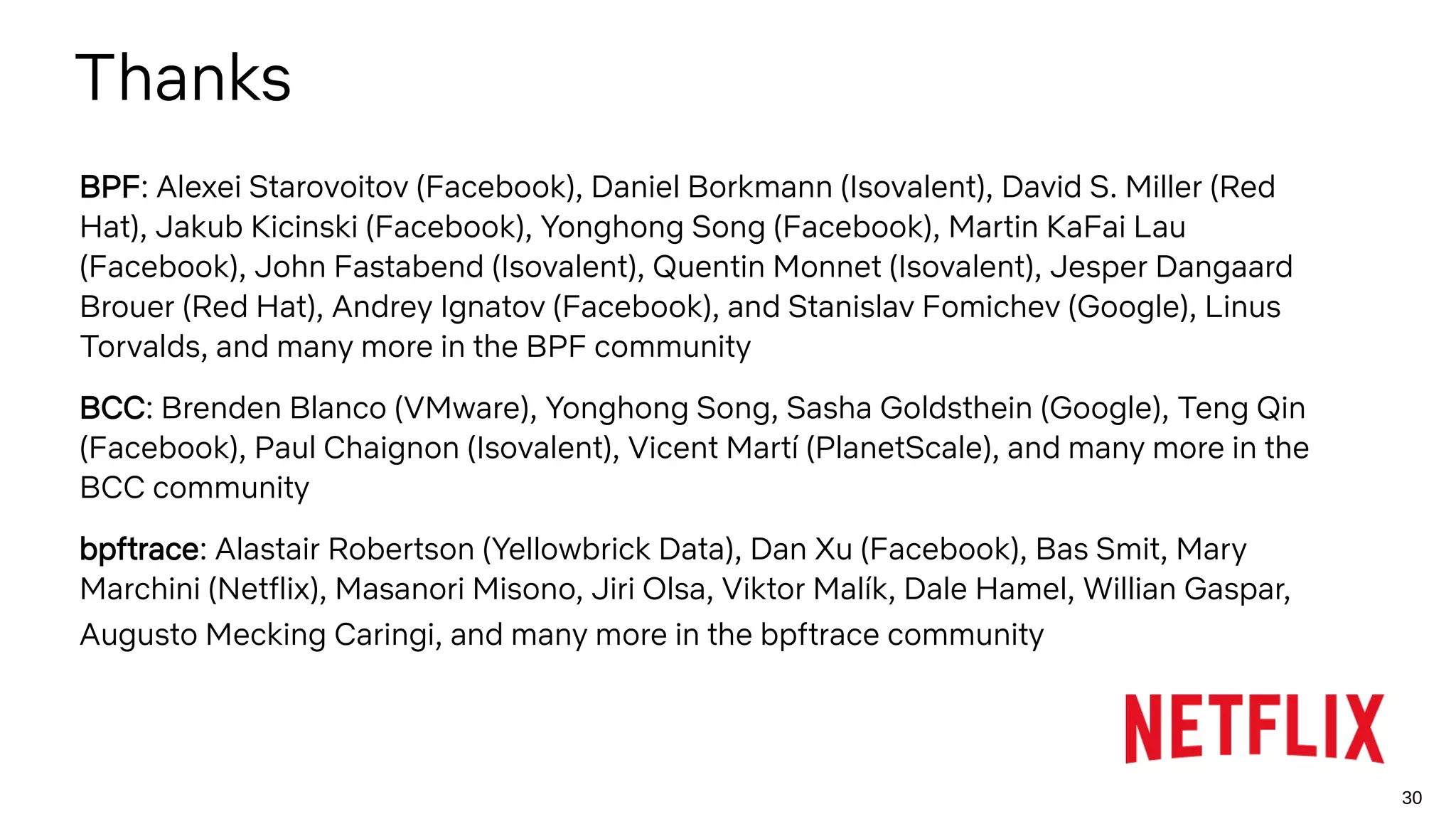 30
Thanks
BPF: Alexei Starovoitov (Facebook), Daniel Borkmann (Isovalent), David S. Miller (Red
Hat), Jakub Kicinski (Facebook), Yonghong Song (Facebook), Martin KaFai Lau
(Facebook), John Fastabend (Isovalent), Quentin Monnet (Isovalent), Jesper Dangaard
Brouer (Red Hat), Andrey Ignatov (Facebook), and Stanislav Fomichev (Google), Linus
Torvalds, and many more in the BPF community
BCC: Brenden Blanco (VMware), Yonghong Song, Sasha Goldsthein (Google), Teng Qin
(Facebook), Paul Chaignon (Isovalent), Vicent Martí (PlanetScale), and many more in the
BCC community
bpftrace: Alastair Robertson (Yellowbrick Data), Dan Xu (Facebook), Bas Smit, Mary
Marchini (Netflix), Masanori Misono, Jiri Olsa, Viktor Malík, Dale Hamel, Willian Gaspar,
Augusto Mecking Caringi, and many more in the bpftrace community
 