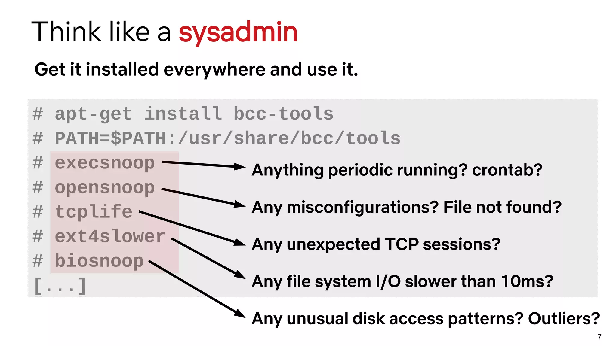 7
Think like a sysadmin
# apt-get install bcc-tools
# PATH=$PATH:/usr/share/bcc/tools
# execsnoop
# opensnoop
# tcplife
# ext4slower
# biosnoop
[...]
Get it installed everywhere and use it.
Anything periodic running? crontab?
Any misconfigurations? File not found?
Any unexpected TCP sessions?
Any file system I/O slower than 10ms?
Any unusual disk access patterns? Outliers?
 