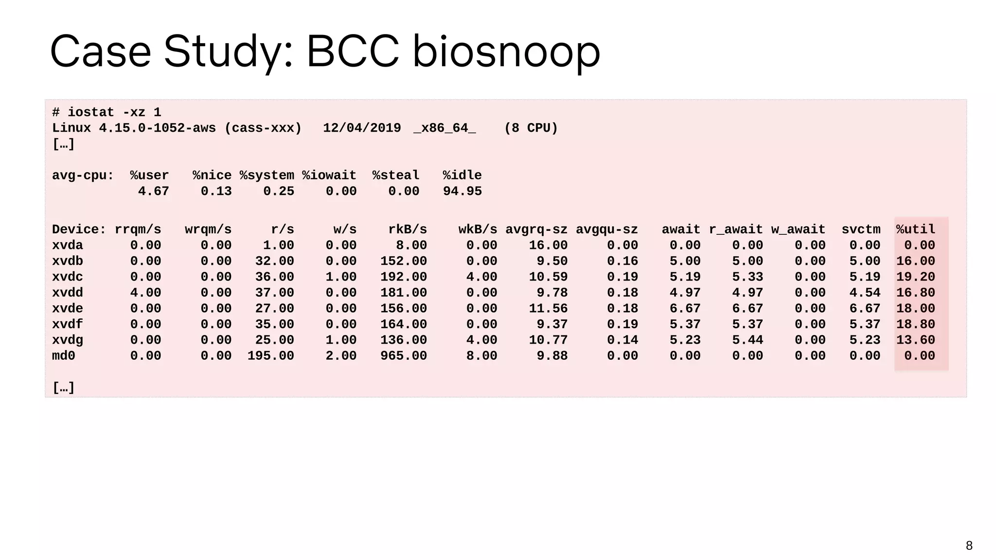 8
Case Study: BCC biosnoop
# iostat -xz 1
Linux 4.15.0-1052-aws (cass-xxx) 12/04/2019 _x86_64_ (8 CPU)
[…]
avg-cpu: %user %nice %system %iowait %steal %idle
4.67 0.13 0.25 0.00 0.00 94.95
Device: rrqm/s wrqm/s r/s w/s rkB/s wkB/s avgrq-sz avgqu-sz await r_await w_await svctm %util
xvda 0.00 0.00 1.00 0.00 8.00 0.00 16.00 0.00 0.00 0.00 0.00 0.00 0.00
xvdb 0.00 0.00 32.00 0.00 152.00 0.00 9.50 0.16 5.00 5.00 0.00 5.00 16.00
xvdc 0.00 0.00 36.00 1.00 192.00 4.00 10.59 0.19 5.19 5.33 0.00 5.19 19.20
xvdd 4.00 0.00 37.00 0.00 181.00 0.00 9.78 0.18 4.97 4.97 0.00 4.54 16.80
xvde 0.00 0.00 27.00 0.00 156.00 0.00 11.56 0.18 6.67 6.67 0.00 6.67 18.00
xvdf 0.00 0.00 35.00 0.00 164.00 0.00 9.37 0.19 5.37 5.37 0.00 5.37 18.80
xvdg 0.00 0.00 25.00 1.00 136.00 4.00 10.77 0.14 5.23 5.44 0.00 5.23 13.60
md0 0.00 0.00 195.00 2.00 965.00 8.00 9.88 0.00 0.00 0.00 0.00 0.00 0.00
[…]
 