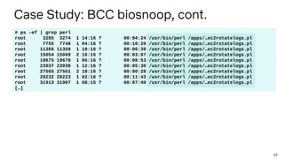 10
Case Study: BCC biosnoop, cont.
# ps -ef | grep perl
root 3285 3274 1 14:16 ? 00:04:24 /usr/bin/perl /apps/…ec2rotatelo...