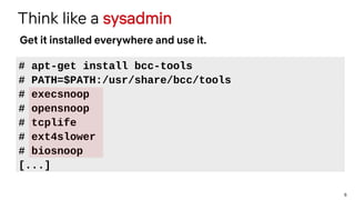 6
Think like a sysadmin
# apt-get install bcc-tools
# PATH=$PATH:/usr/share/bcc/tools
# execsnoop
# opensnoop
# tcplife
# ext4slower
# biosnoop
[...]
Get it installed everywhere and use it.
 
