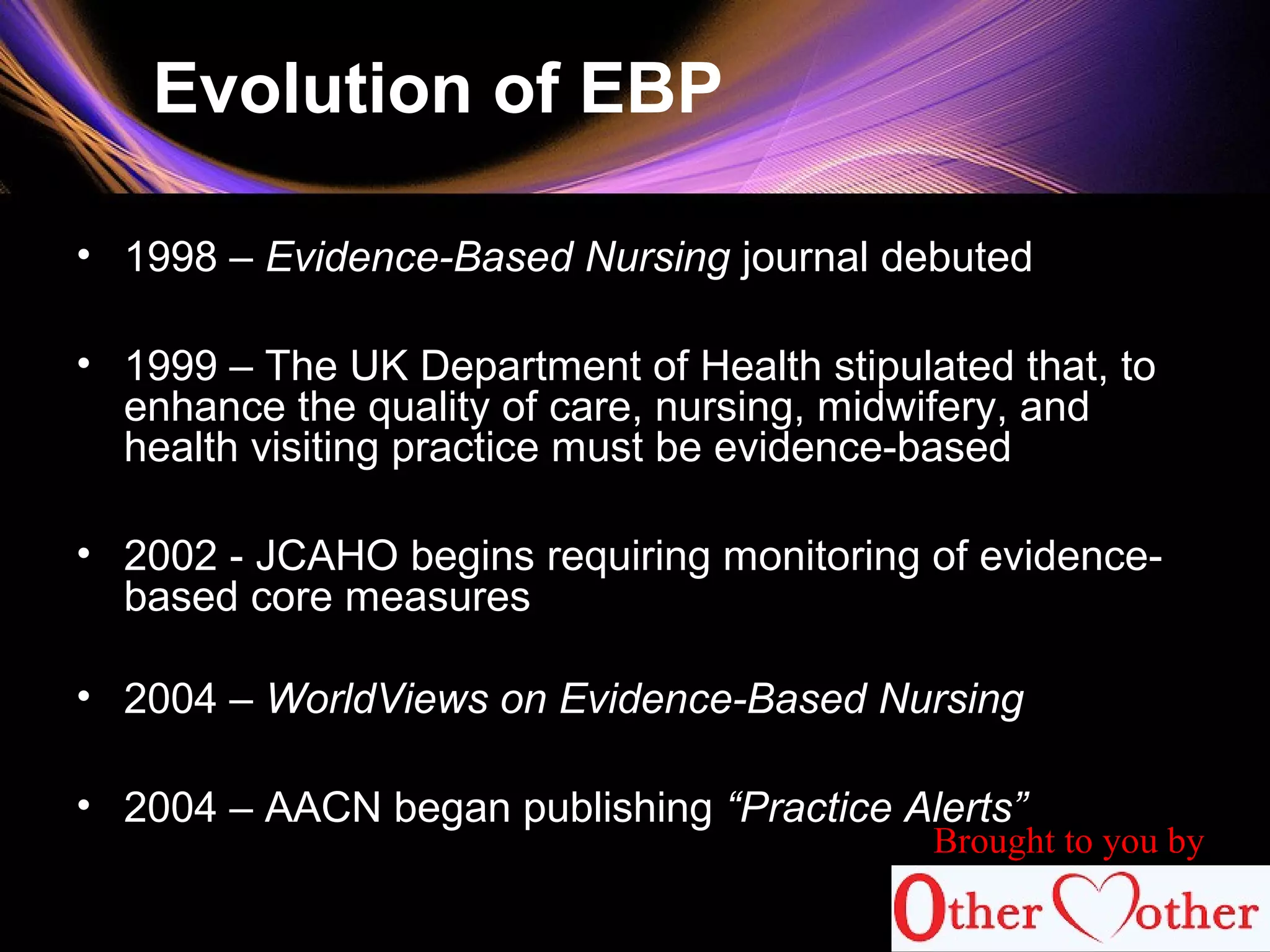 Evolution of EBP
• 1998 – Evidence-Based Nursing journal debuted
• 1999 – The UK Department of Health stipulated that, to
enhance the quality of care, nursing, midwifery, and
health visiting practice must be evidence-based
• 2002 - JCAHO begins requiring monitoring of evidence-
based core measures
• 2004 – WorldViews on Evidence-Based Nursing
• 2004 – AACN began publishing “Practice Alerts”
Brought to you by
 