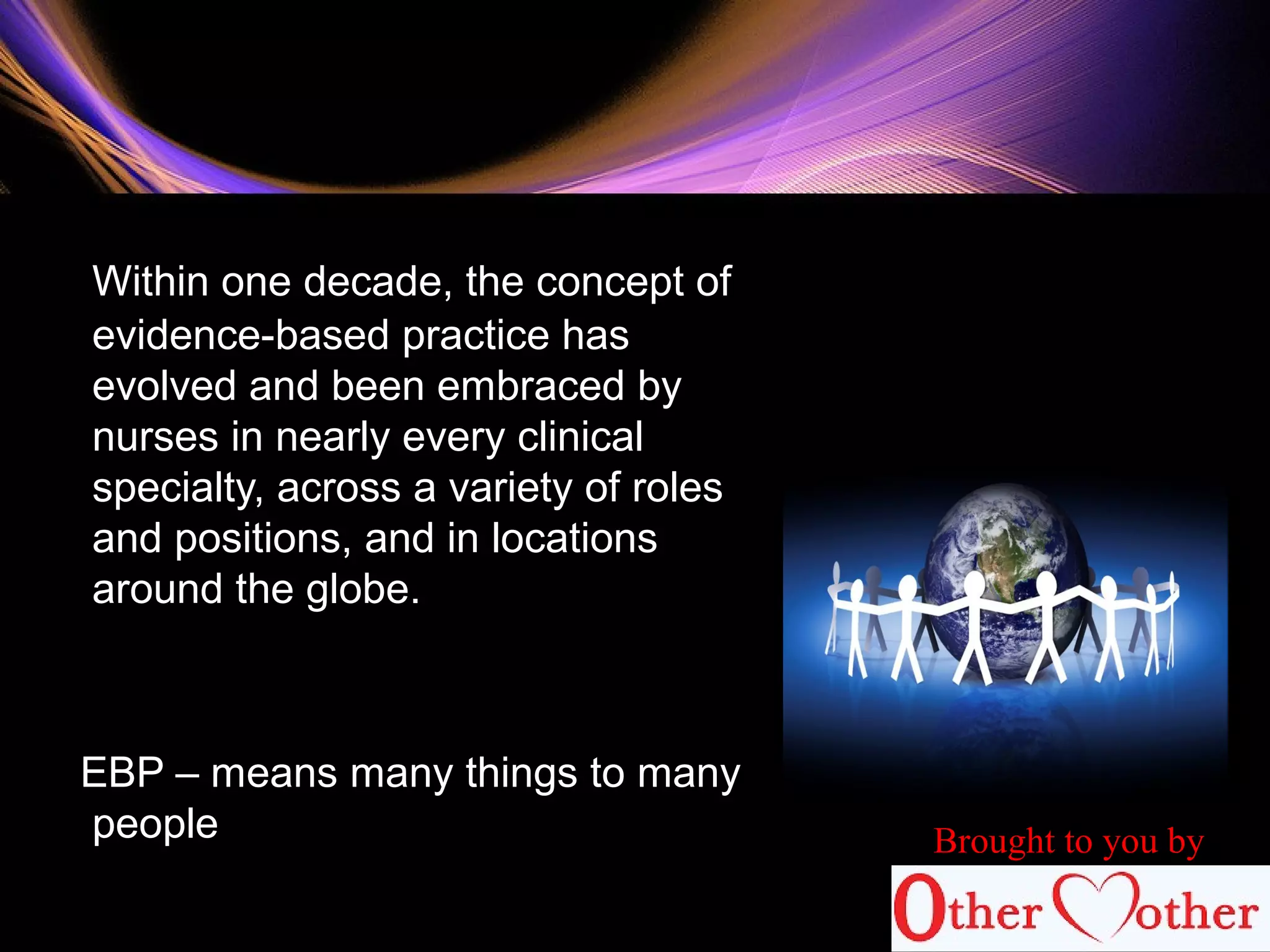 Within one decade, the concept of
evidence-based practice has
evolved and been embraced by
nurses in nearly every clinical
specialty, across a variety of roles
and positions, and in locations
around the globe.
EBP – means many things to many
people Brought to you by
 
