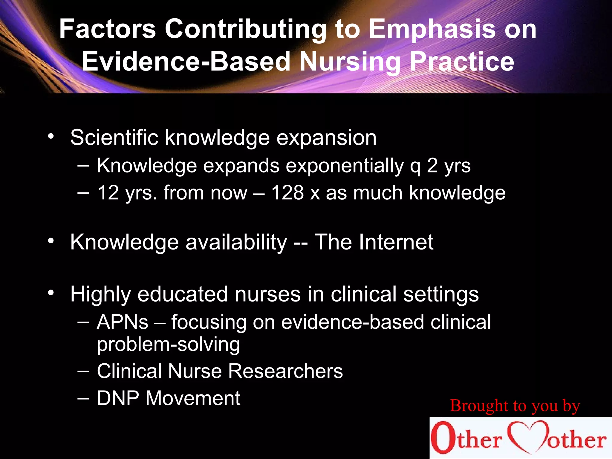 Factors Contributing to Emphasis on
Evidence-Based Nursing Practice
• Scientific knowledge expansion
– Knowledge expands exponentially q 2 yrs
– 12 yrs. from now – 128 x as much knowledge
• Knowledge availability -- The Internet
• Highly educated nurses in clinical settings
– APNs – focusing on evidence-based clinical
problem-solving
– Clinical Nurse Researchers
– DNP Movement Brought to you by
 