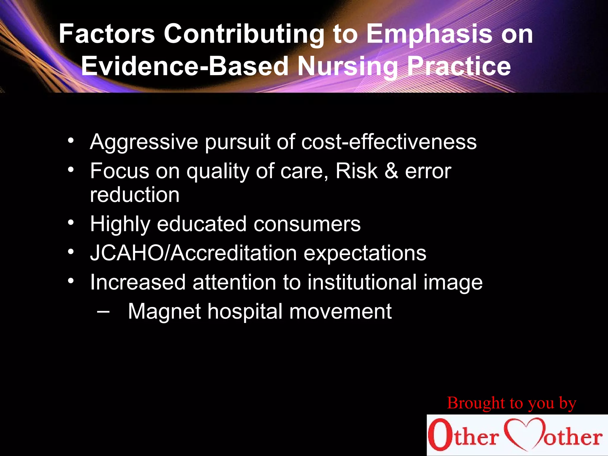 Factors Contributing to Emphasis on
Evidence-Based Nursing Practice
• Aggressive pursuit of cost-effectiveness
• Focus on quality of care, Risk & error
reduction
• Highly educated consumers
• JCAHO/Accreditation expectations
• Increased attention to institutional image
– Magnet hospital movement
Brought to you by
 