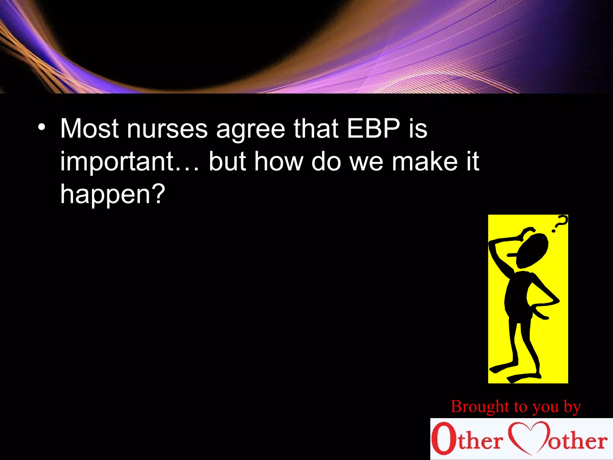 • Most nurses agree that EBP is
important… but how do we make it
happen?
Brought to you by
 