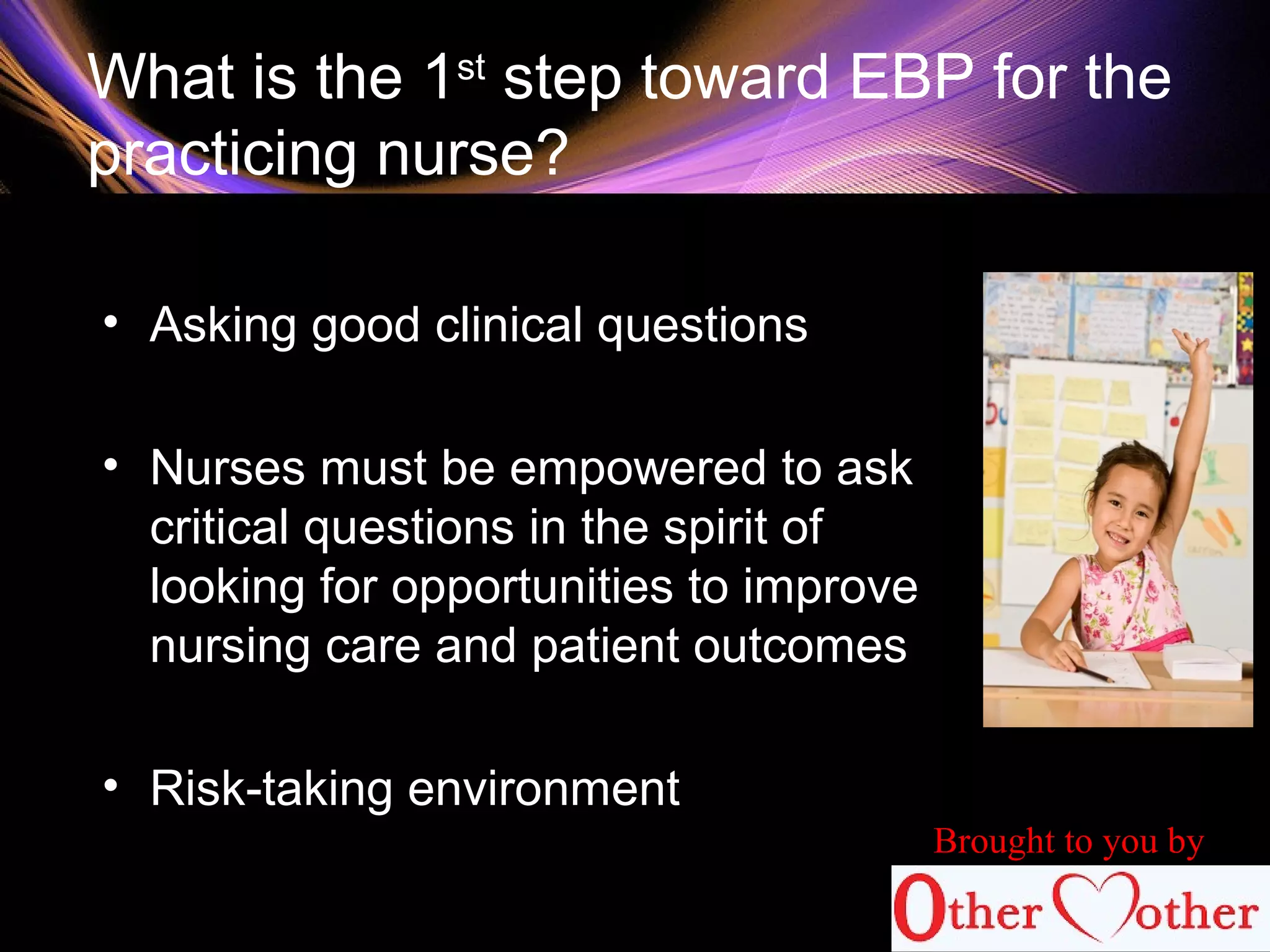What is the 1st
step toward EBP for the
practicing nurse?
• Asking good clinical questions
• Nurses must be empowered to ask
critical questions in the spirit of
looking for opportunities to improve
nursing care and patient outcomes
• Risk-taking environment
Brought to you by
 