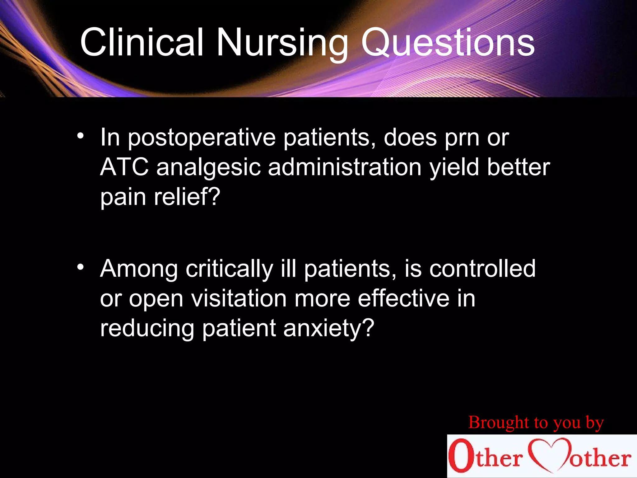 Clinical Nursing Questions
• In postoperative patients, does prn or
ATC analgesic administration yield better
pain relief?
• Among critically ill patients, is controlled
or open visitation more effective in
reducing patient anxiety?
Brought to you by
 