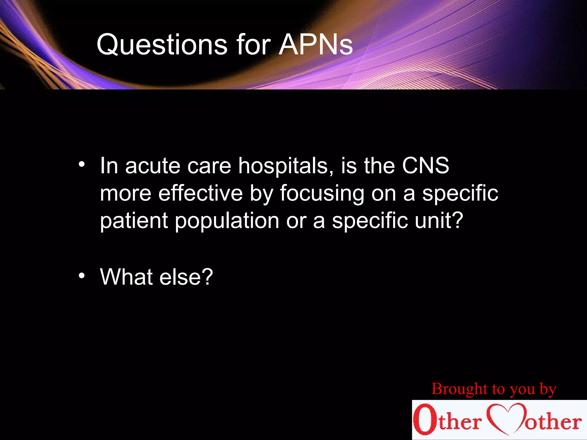 Questions for APNs
• In acute care hospitals, is the CNS
more effective by focusing on a specific
patient population or a specific unit?
• What else?
Brought to you by
 