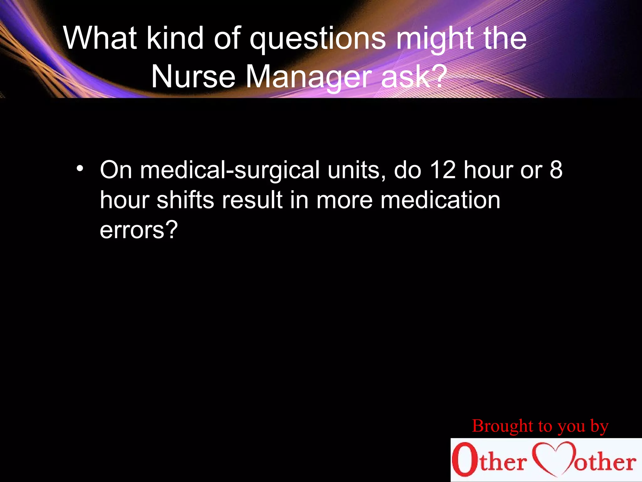 What kind of questions might the
Nurse Manager ask?
• On medical-surgical units, do 12 hour or 8
hour shifts result in more medication
errors?
Brought to you by
 