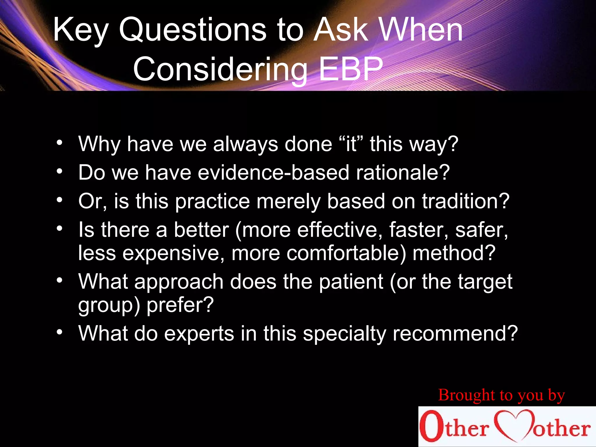 Key Questions to Ask When
Considering EBP
• Why have we always done “it” this way?
• Do we have evidence-based rationale?
• Or, is this practice merely based on tradition?
• Is there a better (more effective, faster, safer,
less expensive, more comfortable) method?
• What approach does the patient (or the target
group) prefer?
• What do experts in this specialty recommend?
Brought to you by
 