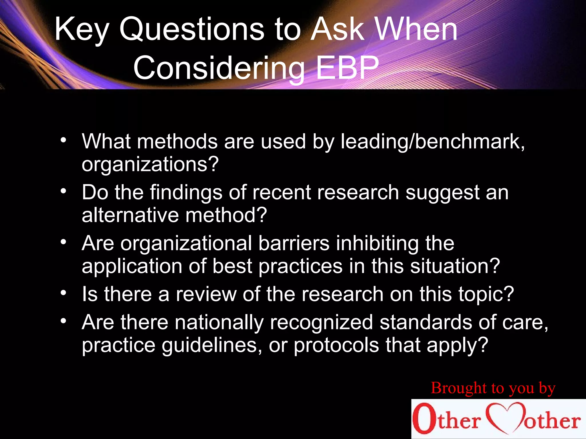 Key Questions to Ask When
Considering EBP
• What methods are used by leading/benchmark,
organizations?
• Do the findings of recent research suggest an
alternative method?
• Are organizational barriers inhibiting the
application of best practices in this situation?
• Is there a review of the research on this topic?
• Are there nationally recognized standards of care,
practice guidelines, or protocols that apply?
Brought to you by
 