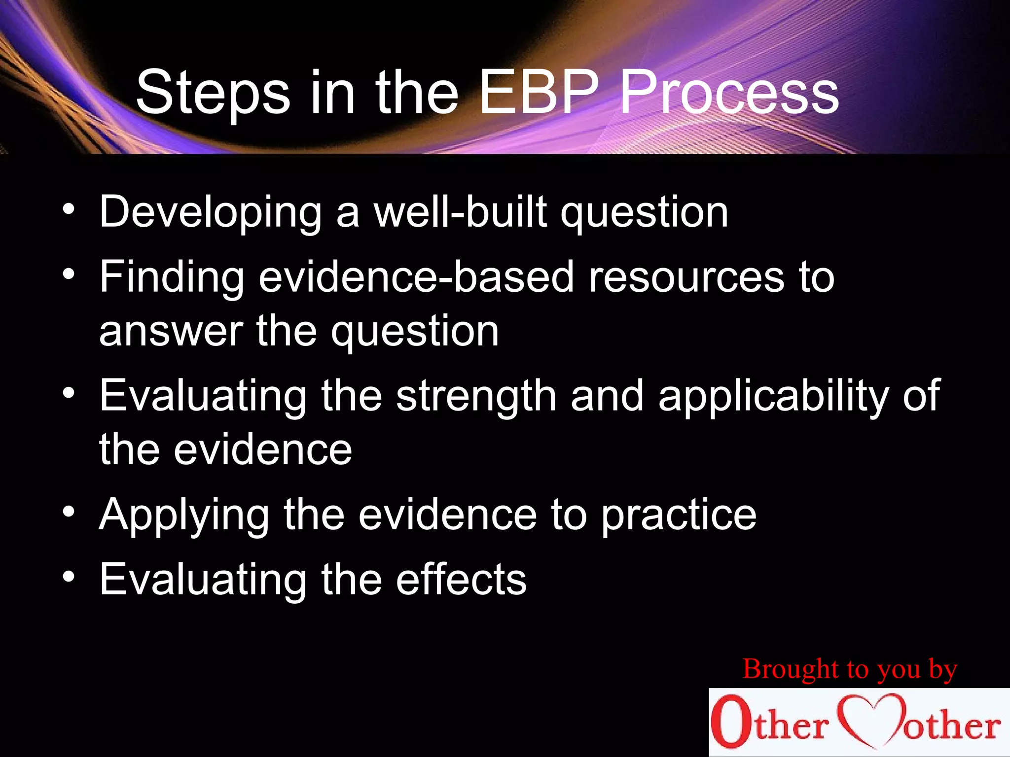 Steps in the EBP Process
• Developing a well-built question
• Finding evidence-based resources to
answer the question
• Evaluating the strength and applicability of
the evidence
• Applying the evidence to practice
• Evaluating the effects
Brought to you by
 