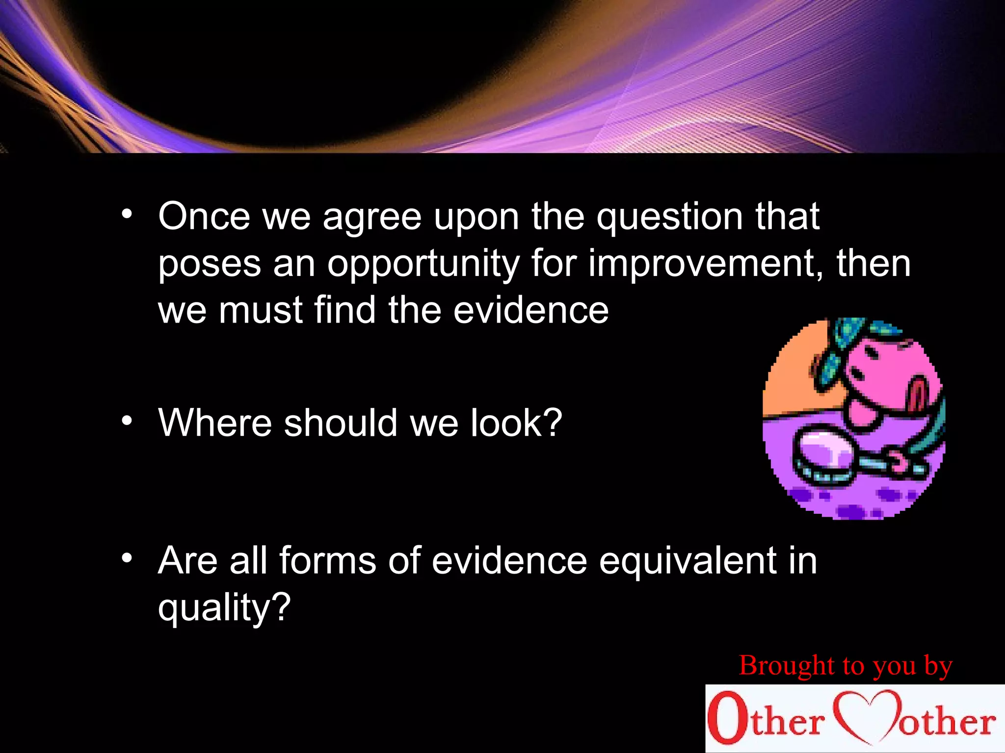 • Once we agree upon the question that
poses an opportunity for improvement, then
we must find the evidence
• Where should we look?
• Are all forms of evidence equivalent in
quality?
Brought to you by
 