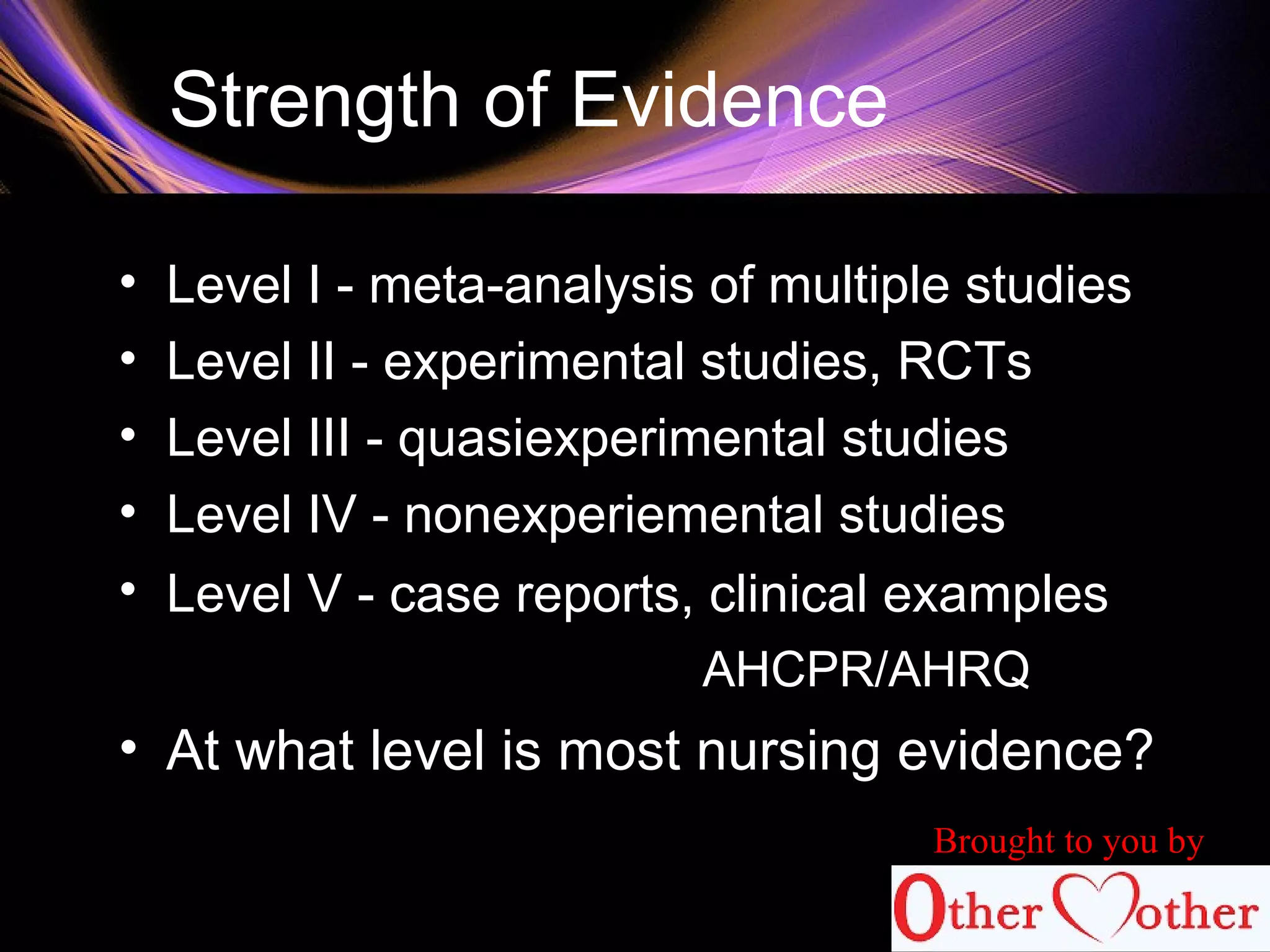 Strength of Evidence
• Level I - meta-analysis of multiple studies
• Level II - experimental studies, RCTs
• Level III - quasiexperimental studies
• Level IV - nonexperiemental studies
• Level V - case reports, clinical examples
AHCPR/AHRQ
• At what level is most nursing evidence?
Brought to you by
 