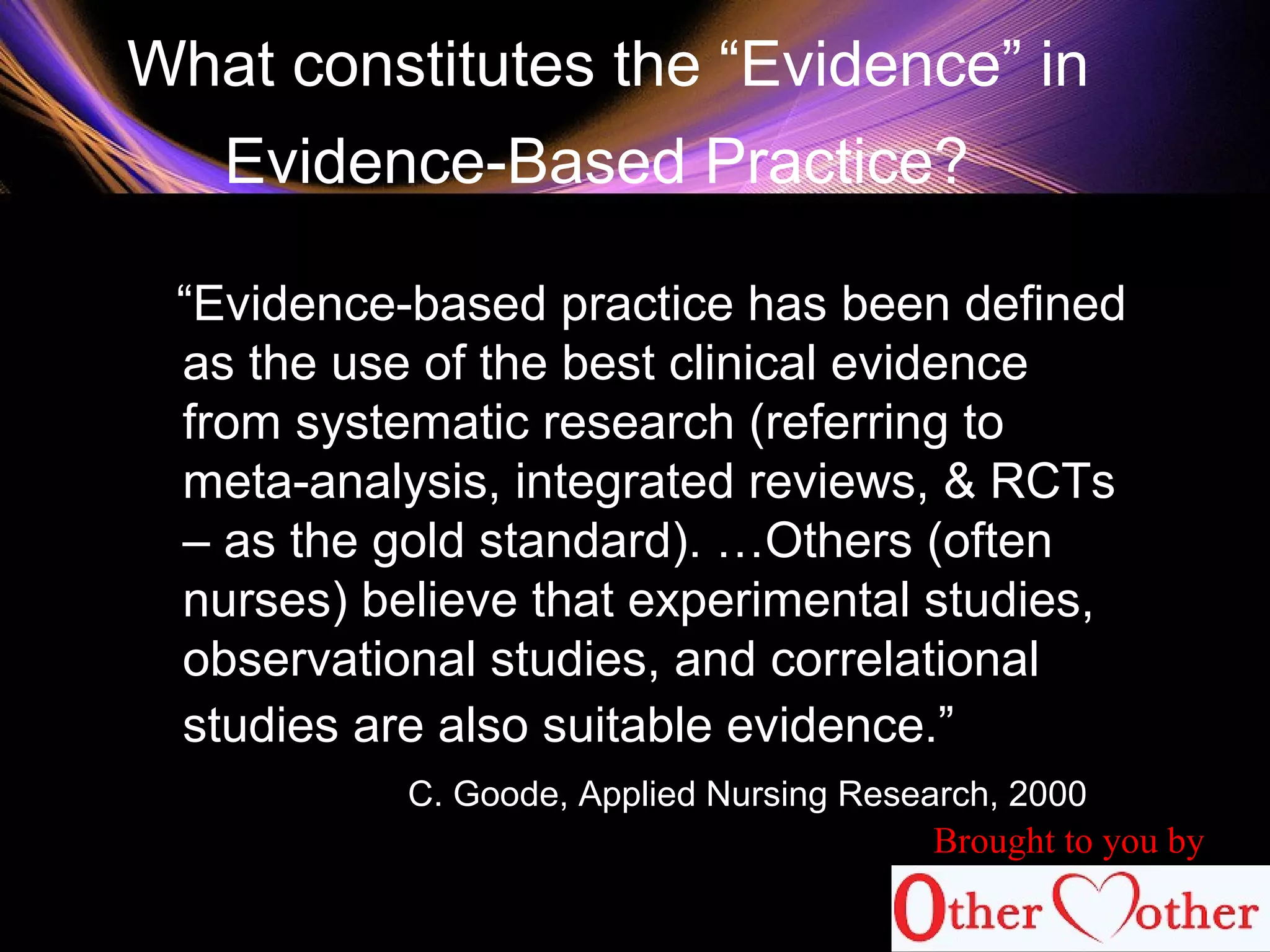 What constitutes the “Evidence” in
Evidence-Based Practice?
“Evidence-based practice has been defined
as the use of the best clinical evidence
from systematic research (referring to
meta-analysis, integrated reviews, & RCTs
– as the gold standard). …Others (often
nurses) believe that experimental studies,
observational studies, and correlational
studies are also suitable evidence.”
C. Goode, Applied Nursing Research, 2000
Brought to you by
 