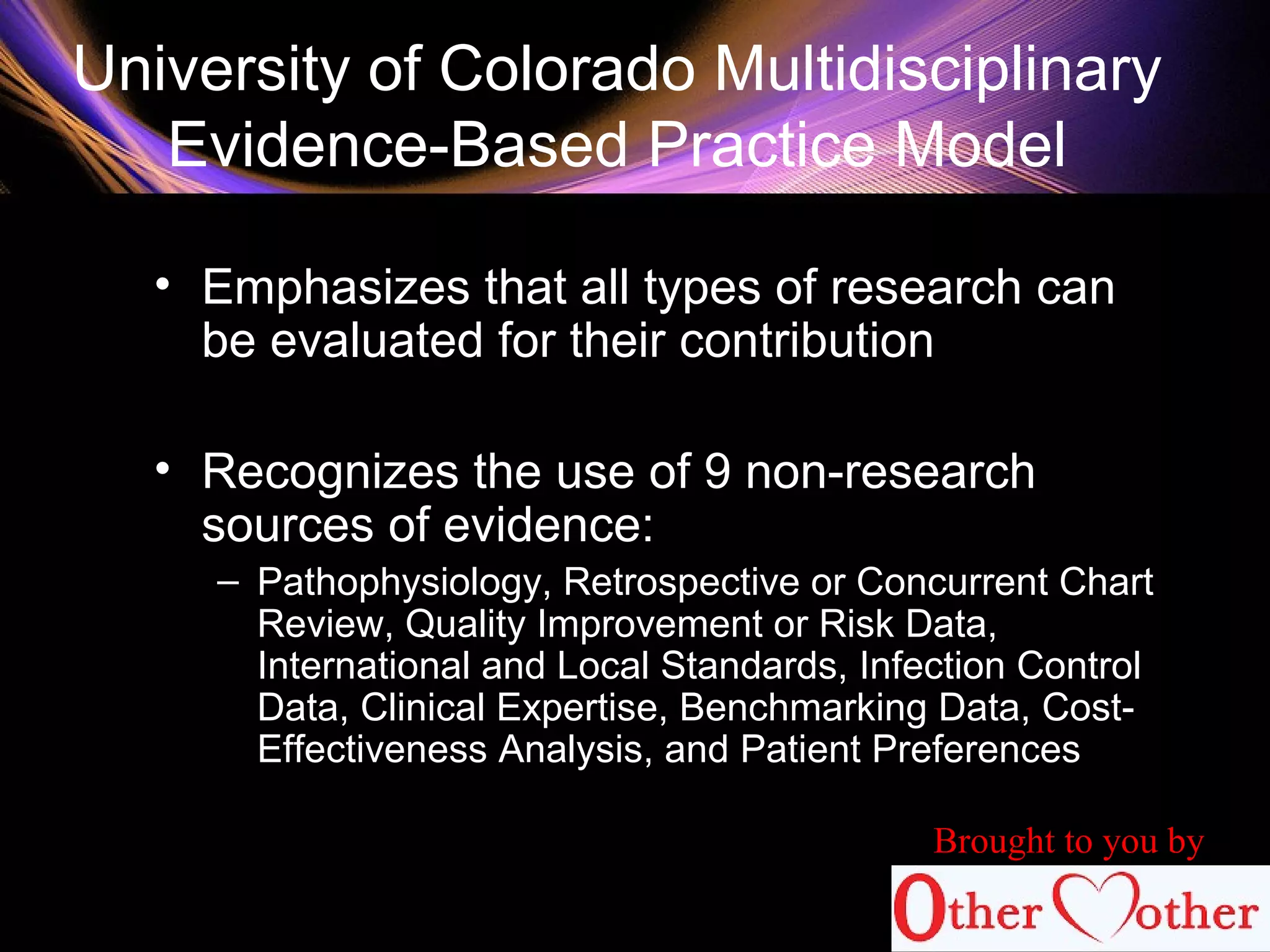 University of Colorado Multidisciplinary
Evidence-Based Practice Model
• Emphasizes that all types of research can
be evaluated for their contribution
• Recognizes the use of 9 non-research
sources of evidence:
– Pathophysiology, Retrospective or Concurrent Chart
Review, Quality Improvement or Risk Data,
International and Local Standards, Infection Control
Data, Clinical Expertise, Benchmarking Data, Cost-
Effectiveness Analysis, and Patient Preferences
Brought to you by
 