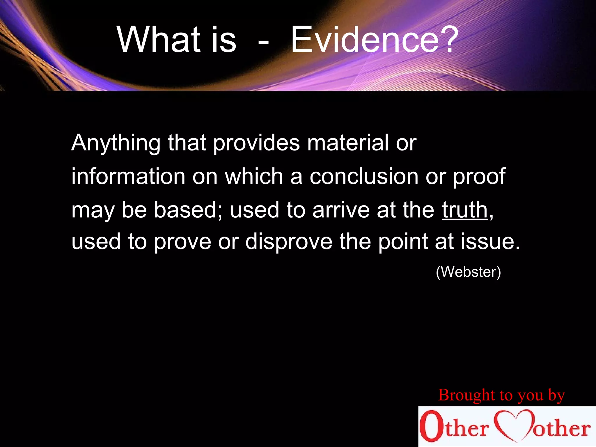 What is - Evidence?
Anything that provides material or
information on which a conclusion or proof
may be based; used to arrive at the truth,
used to prove or disprove the point at issue.
(Webster)
Brought to you by
 
