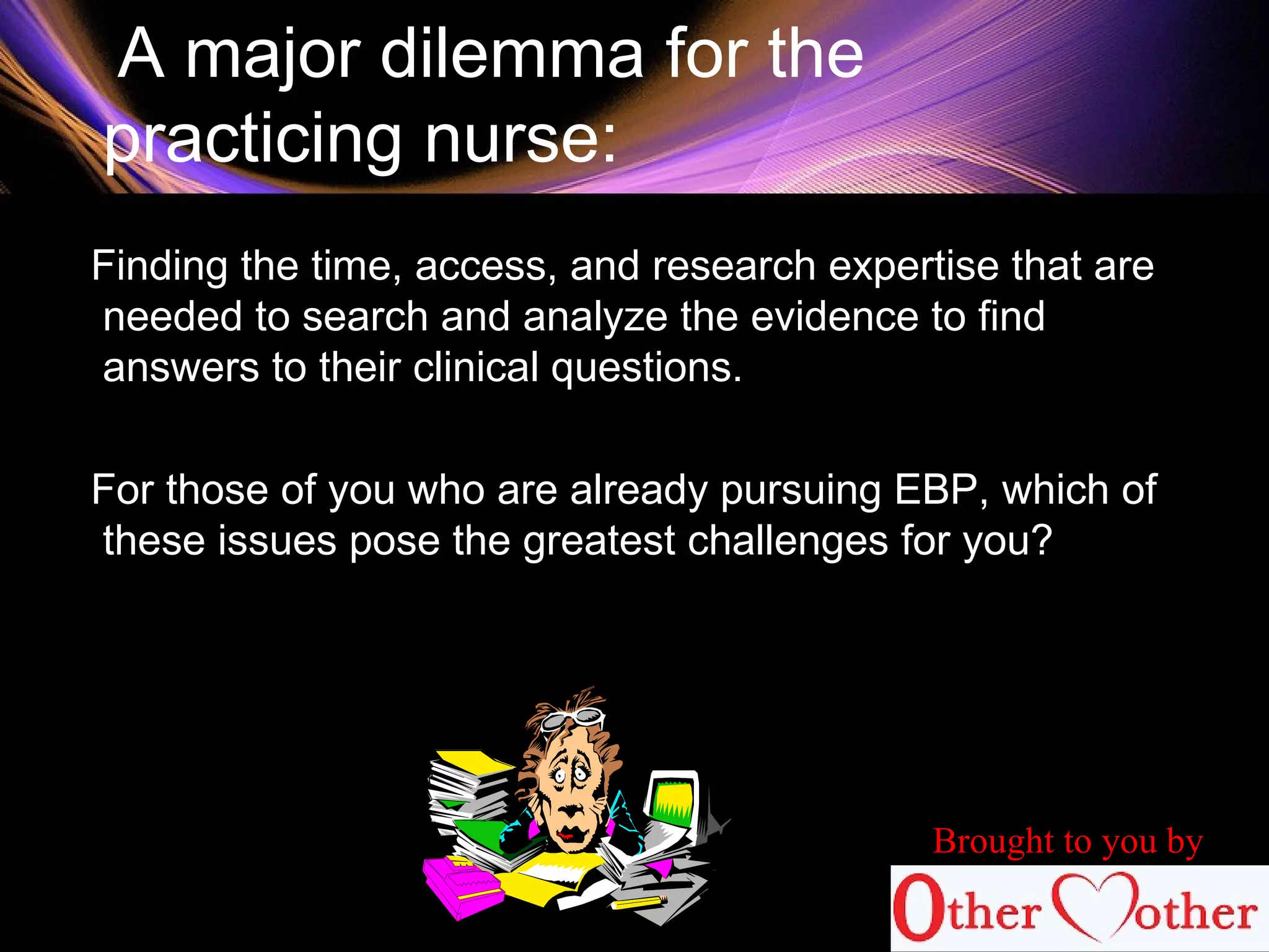 A major dilemma for the
practicing nurse:
Finding the time, access, and research expertise that are
needed to search and analyze the evidence to find
answers to their clinical questions.
For those of you who are already pursuing EBP, which of
these issues pose the greatest challenges for you?
Brought to you by
 