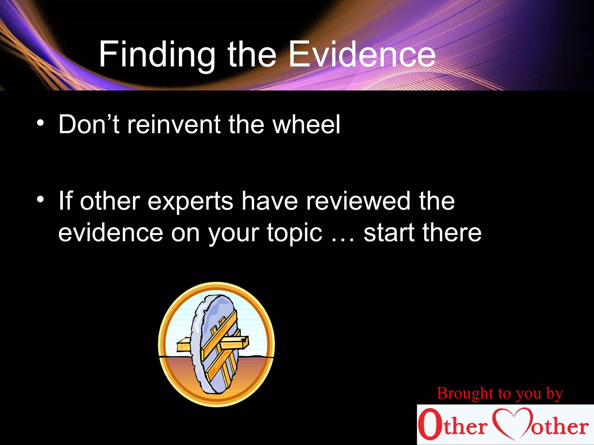 Finding the Evidence
• Don’t reinvent the wheel
• If other experts have reviewed the
evidence on your topic … start there
Brought to you by
 
