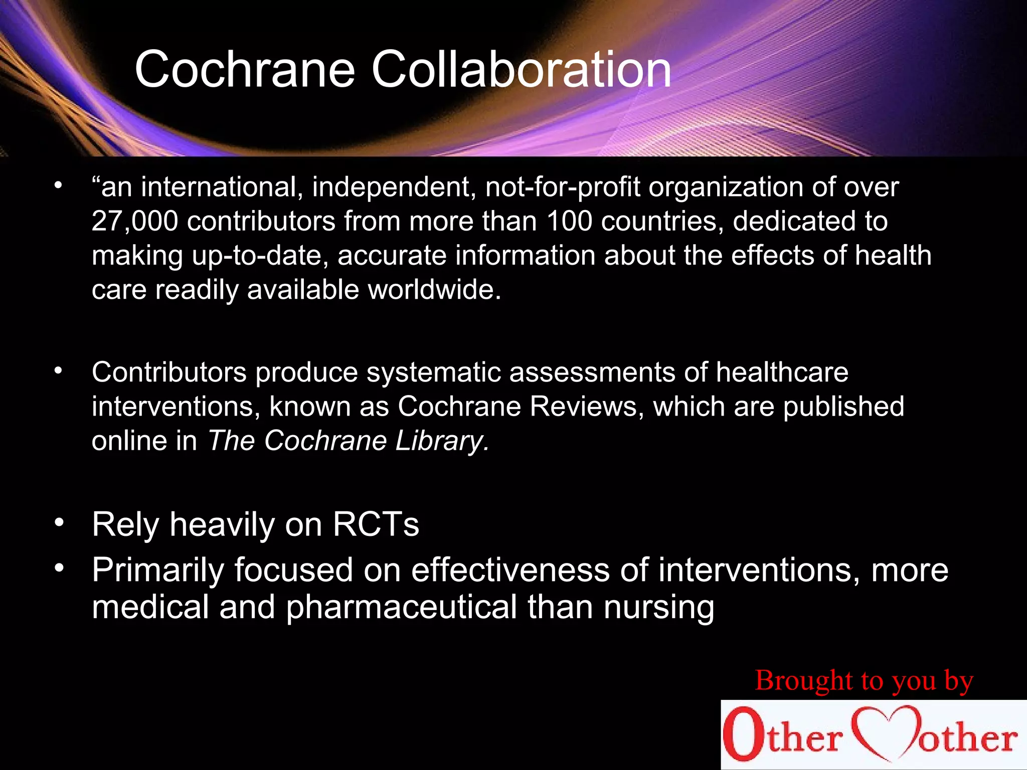 Cochrane Collaboration
• “an international, independent, not-for-profit organization of over
27,000 contributors from more than 100 countries, dedicated to
making up-to-date, accurate information about the effects of health
care readily available worldwide.
• Contributors produce systematic assessments of healthcare
interventions, known as Cochrane Reviews, which are published
online in The Cochrane Library.
• Rely heavily on RCTs
• Primarily focused on effectiveness of interventions, more
medical and pharmaceutical than nursing
Brought to you by
 