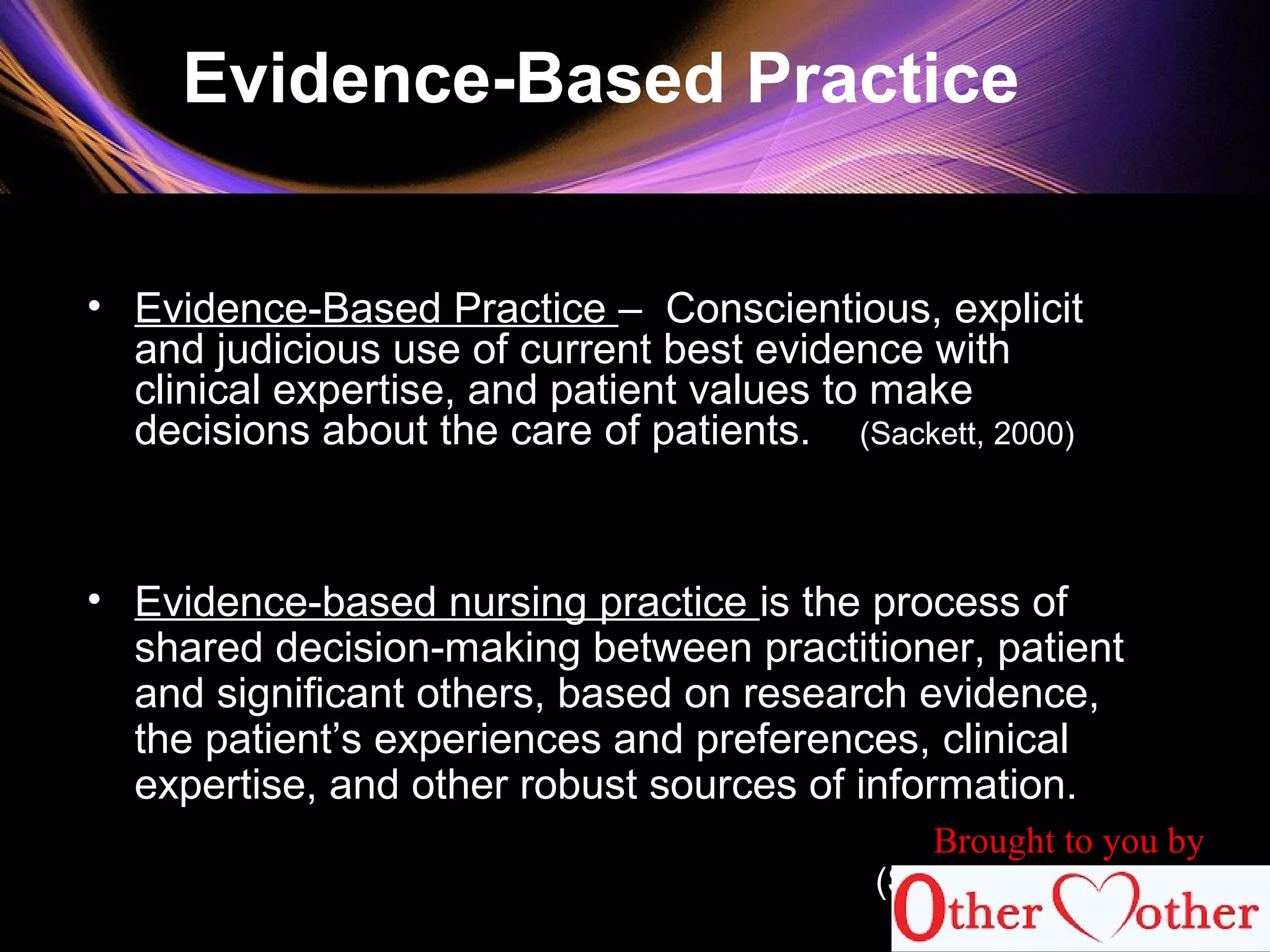 Evidence-Based Practice
• Evidence-Based Practice – Conscientious, explicit
and judicious use of current best evidence with
clinical expertise, and patient values to make
decisions about the care of patients. (Sackett, 2000)
• Evidence-based nursing practice is the process of
shared decision-making between practitioner, patient
and significant others, based on research evidence,
the patient’s experiences and preferences, clinical
expertise, and other robust sources of information.
(STTI , 2007)
Brought to you by
 