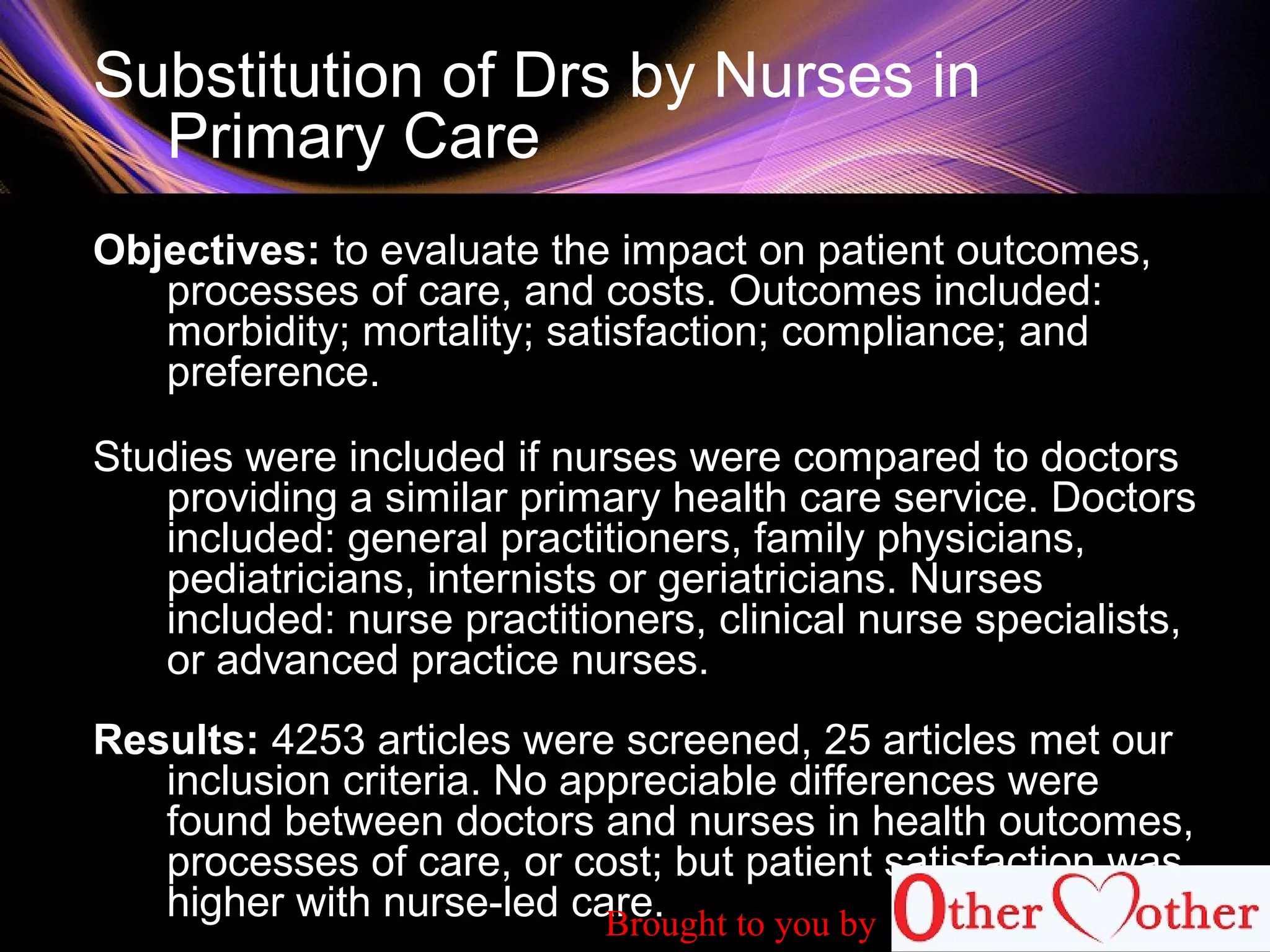 Substitution of Drs by Nurses in
Primary Care
Objectives: to evaluate the impact on patient outcomes,
processes of care, and costs. Outcomes included:
morbidity; mortality; satisfaction; compliance; and
preference.
Studies were included if nurses were compared to doctors
providing a similar primary health care service. Doctors
included: general practitioners, family physicians,
pediatricians, internists or geriatricians. Nurses
included: nurse practitioners, clinical nurse specialists,
or advanced practice nurses.
Results: 4253 articles were screened, 25 articles met our
inclusion criteria. No appreciable differences were
found between doctors and nurses in health outcomes,
processes of care, or cost; but patient satisfaction was
higher with nurse-led care.Brought to you by
 
