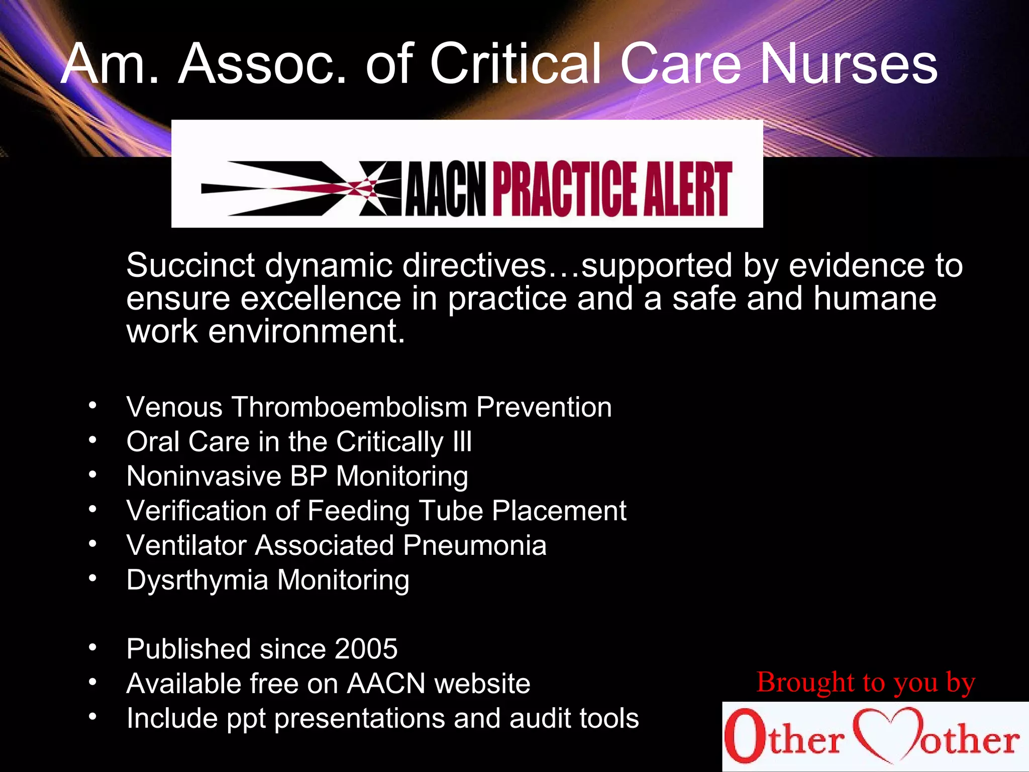 Am. Assoc. of Critical Care Nurses
Succinct dynamic directives…supported by evidence to
ensure excellence in practice and a safe and humane
work environment.
• Venous Thromboembolism Prevention
• Oral Care in the Critically Ill
• Noninvasive BP Monitoring
• Verification of Feeding Tube Placement
• Ventilator Associated Pneumonia
• Dysrthymia Monitoring
• Published since 2005
• Available free on AACN website
• Include ppt presentations and audit tools
Brought to you by
 