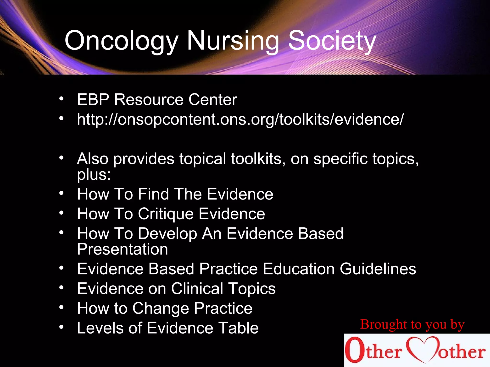 Oncology Nursing Society
• EBP Resource Center
• http://onsopcontent.ons.org/toolkits/evidence/
• Also provides topical toolkits, on specific topics,
plus:
• How To Find The Evidence
• How To Critique Evidence
• How To Develop An Evidence Based
Presentation
• Evidence Based Practice Education Guidelines
• Evidence on Clinical Topics
• How to Change Practice
• Levels of Evidence Table Brought to you by
 