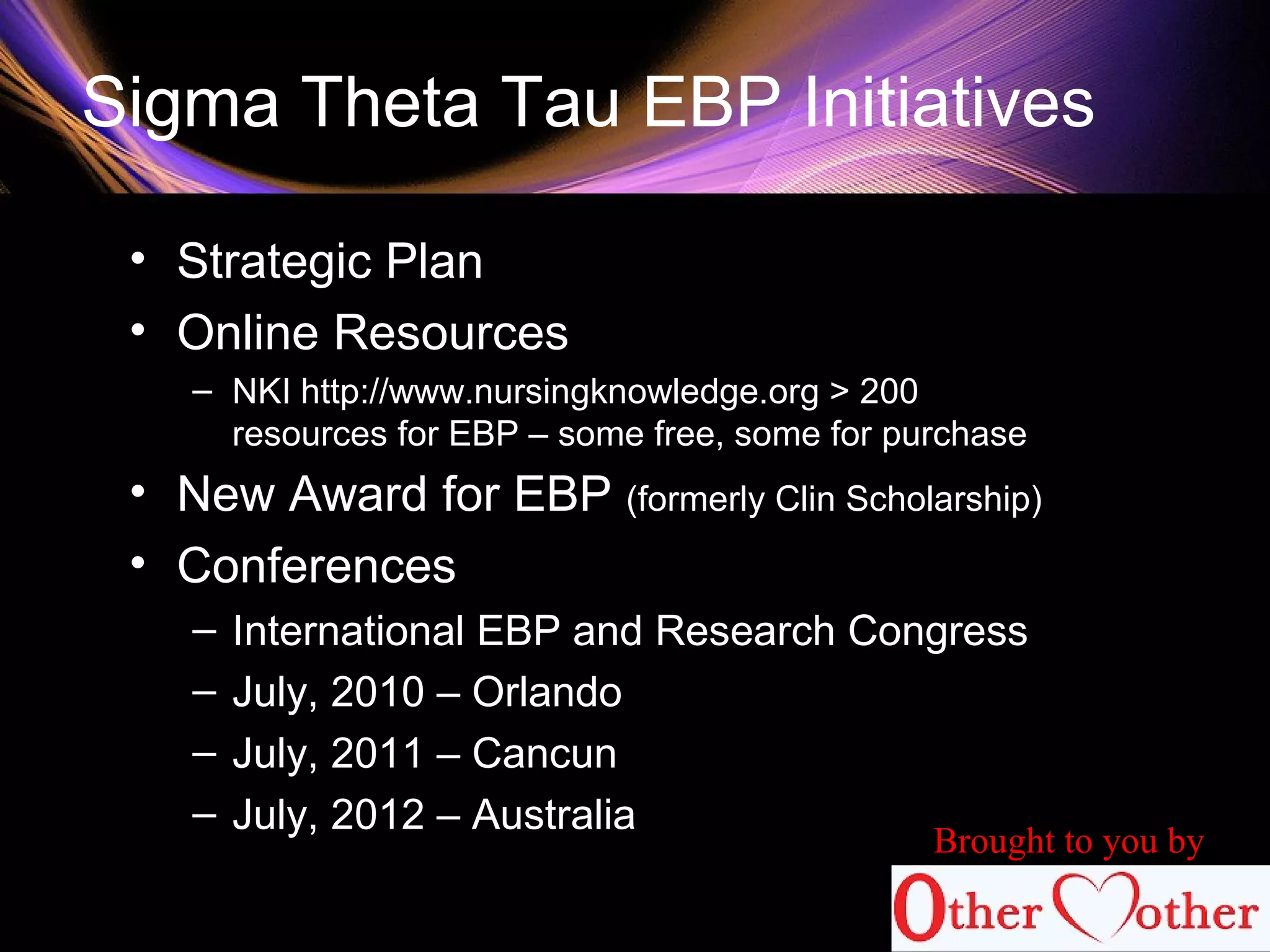 Sigma Theta Tau EBP Initiatives
• Strategic Plan
• Online Resources
– NKI http://www.nursingknowledge.org > 200
resources for EBP – some free, some for purchase
• New Award for EBP (formerly Clin Scholarship)
• Conferences
– International EBP and Research Congress
– July, 2010 – Orlando
– July, 2011 – Cancun
– July, 2012 – Australia
Brought to you by
 