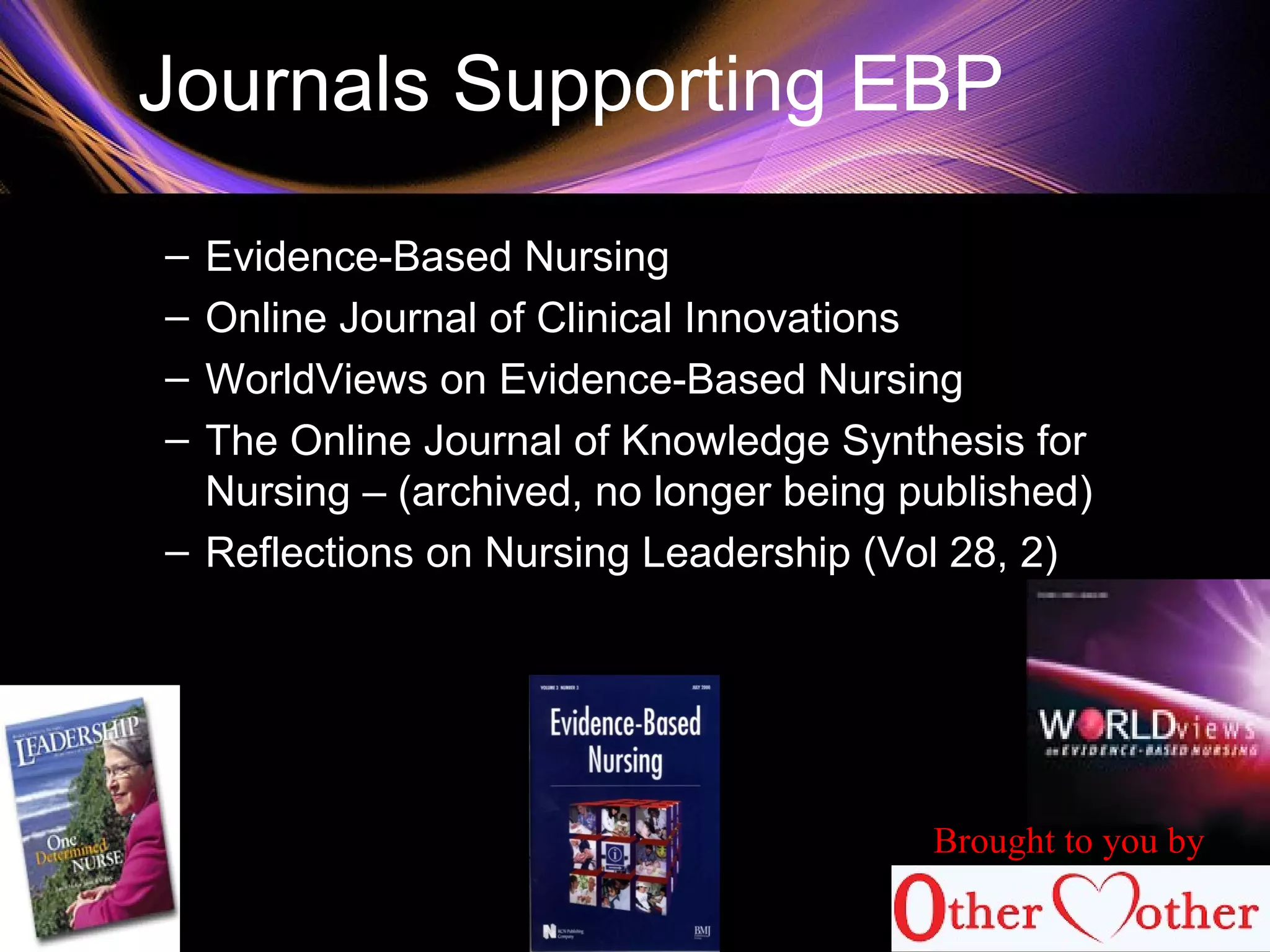 Journals Supporting EBP
– Evidence-Based Nursing
– Online Journal of Clinical Innovations
– WorldViews on Evidence-Based Nursing
– The Online Journal of Knowledge Synthesis for
Nursing – (archived, no longer being published)
– Reflections on Nursing Leadership (Vol 28, 2)
Brought to you by
 