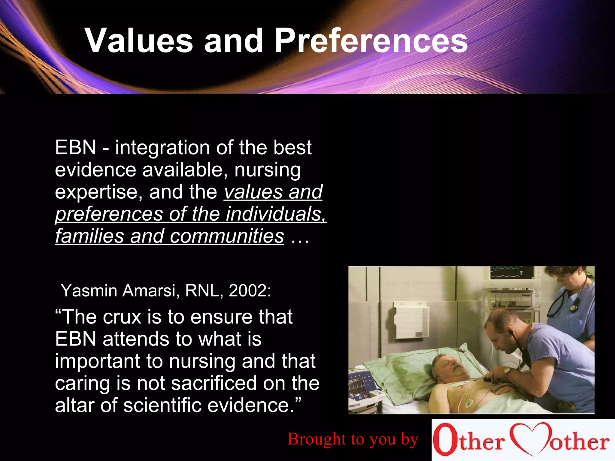 Values and Preferences
EBN - integration of the best
evidence available, nursing
expertise, and the values and
preferences of the individuals,
families and communities …
Yasmin Amarsi, RNL, 2002:
“The crux is to ensure that
EBN attends to what is
important to nursing and that
caring is not sacrificed on the
altar of scientific evidence.”
Brought to you by
 