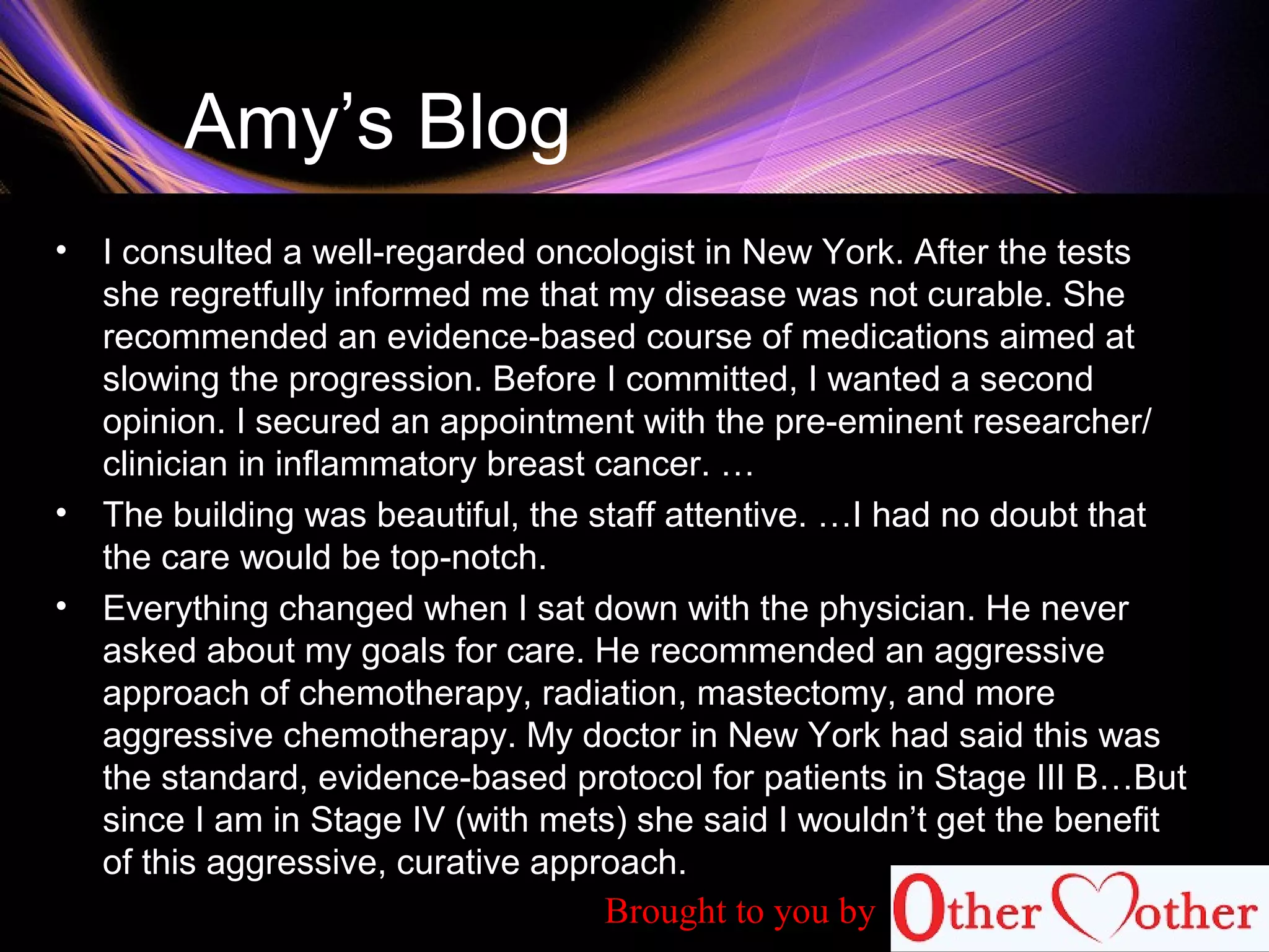 Amy’s Blog
• I consulted a well-regarded oncologist in New York. After the tests
she regretfully informed me that my disease was not curable. She
recommended an evidence-based course of medications aimed at
slowing the progression. Before I committed, I wanted a second
opinion. I secured an appointment with the pre-eminent researcher/
clinician in inflammatory breast cancer. …
• The building was beautiful, the staff attentive. …I had no doubt that
the care would be top-notch.
• Everything changed when I sat down with the physician. He never
asked about my goals for care. He recommended an aggressive
approach of chemotherapy, radiation, mastectomy, and more
aggressive chemotherapy. My doctor in New York had said this was
the standard, evidence-based protocol for patients in Stage III B…But
since I am in Stage IV (with mets) she said I wouldn’t get the benefit
of this aggressive, curative approach.
Brought to you by
 