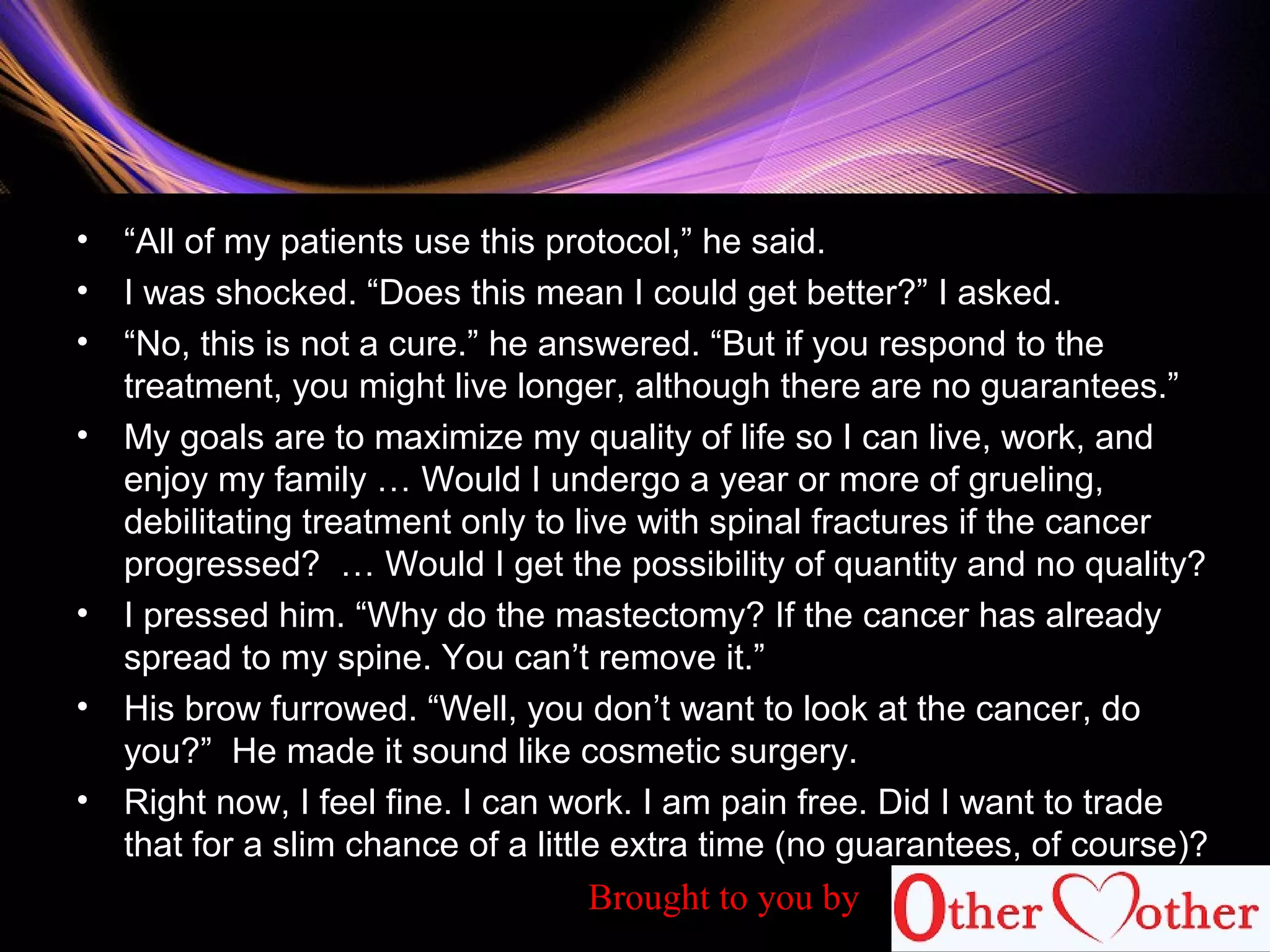 • “All of my patients use this protocol,” he said.
• I was shocked. “Does this mean I could get better?” I asked.
• “No, this is not a cure.” he answered. “But if you respond to the
treatment, you might live longer, although there are no guarantees.”
• My goals are to maximize my quality of life so I can live, work, and
enjoy my family … Would I undergo a year or more of grueling,
debilitating treatment only to live with spinal fractures if the cancer
progressed? … Would I get the possibility of quantity and no quality?
• I pressed him. “Why do the mastectomy? If the cancer has already
spread to my spine. You can’t remove it.”
• His brow furrowed. “Well, you don’t want to look at the cancer, do
you?” He made it sound like cosmetic surgery.
• Right now, I feel fine. I can work. I am pain free. Did I want to trade
that for a slim chance of a little extra time (no guarantees, of course)?
Brought to you by
 