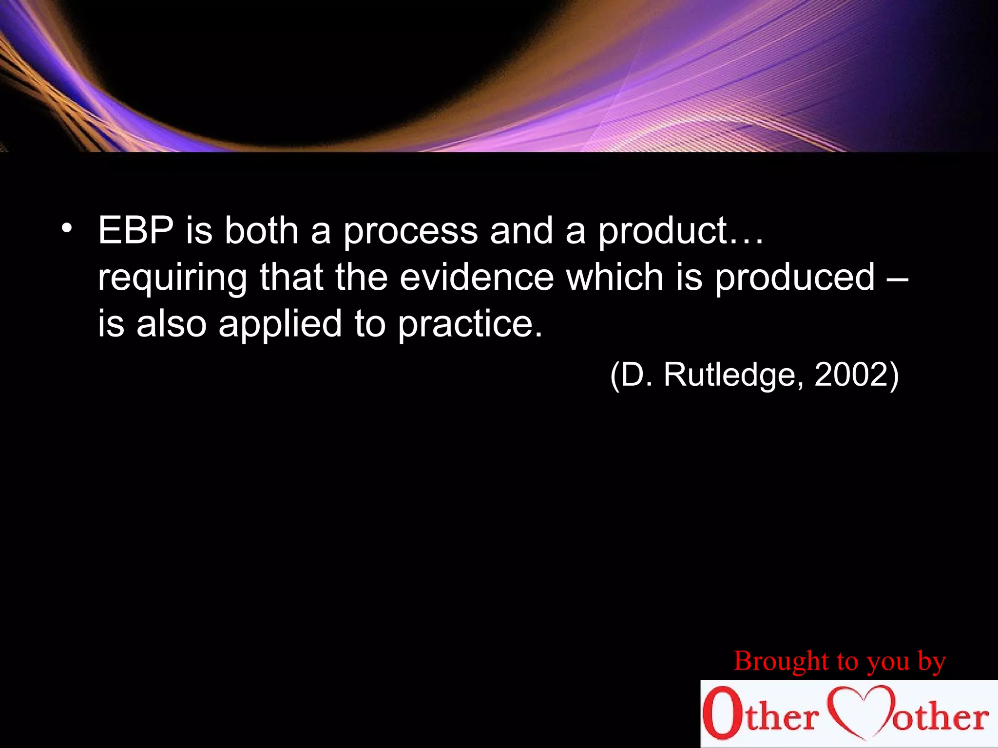 • EBP is both a process and a product…
requiring that the evidence which is produced –
is also applied to practice.
(D. Rutledge, 2002)
Brought to you by
 